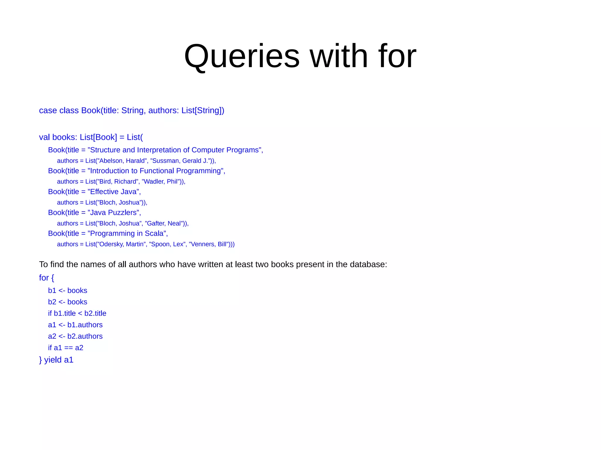 Queries with for
case class Book(title: String, authors: List[String])
val books: List[Book] = List(
Book(title = ”Structure and Interpretation of Computer Programs”,
authors = List(”Abelson, Harald”, ”Sussman, Gerald J.”)),
Book(title = ”Introduction to Functional Programming”,
authors = List(”Bird, Richard”, ”Wadler, Phil”)),
Book(title = ”Effective Java”,
authors = List(”Bloch, Joshua”)),
Book(title = ”Java Puzzlers”,
authors = List(”Bloch, Joshua”, ”Gafter, Neal”)),
Book(title = ”Programming in Scala”,
authors = List(”Odersky, Martin”, ”Spoon, Lex”, ”Venners, Bill”)))
To find the names of all authors who have written at least two books present in the database:
for {
b1 <- books
b2 <- books
if b1.title < b2.title
a1 <- b1.authors
a2 <- b2.authors
if a1 == a2
} yield a1
 