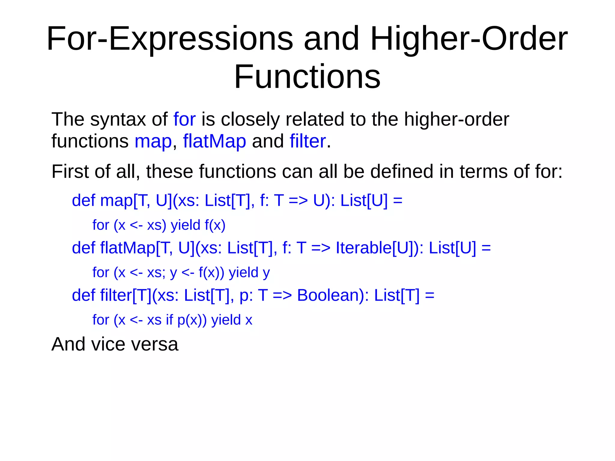 For-Expressions and Higher-Order
Functions
The syntax of for is closely related to the higher-order
functions map, flatMap and filter.
First of all, these functions can all be defined in terms of for:
def map[T, U](xs: List[T], f: T => U): List[U] =
for (x <- xs) yield f(x)
def flatMap[T, U](xs: List[T], f: T => Iterable[U]): List[U] =
for (x <- xs; y <- f(x)) yield y
def filter[T](xs: List[T], p: T => Boolean): List[T] =
for (x <- xs if p(x)) yield x
And vice versa
 