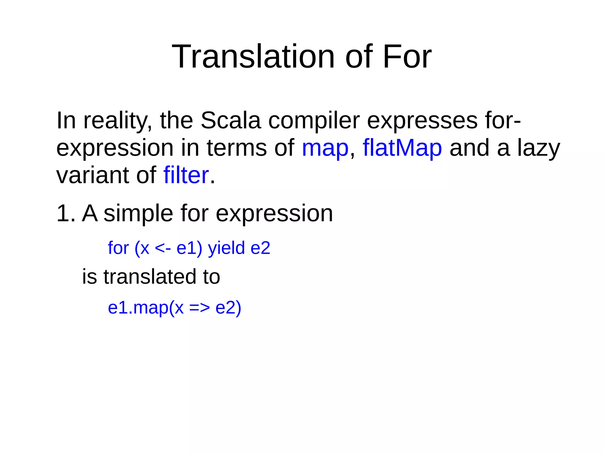 Translation of For
In reality, the Scala compiler expresses for-
expression in terms of map, flatMap and a lazy
variant of filter.
1. A simple for expression
for (x <- e1) yield e2
is translated to
e1.map(x => e2)
 