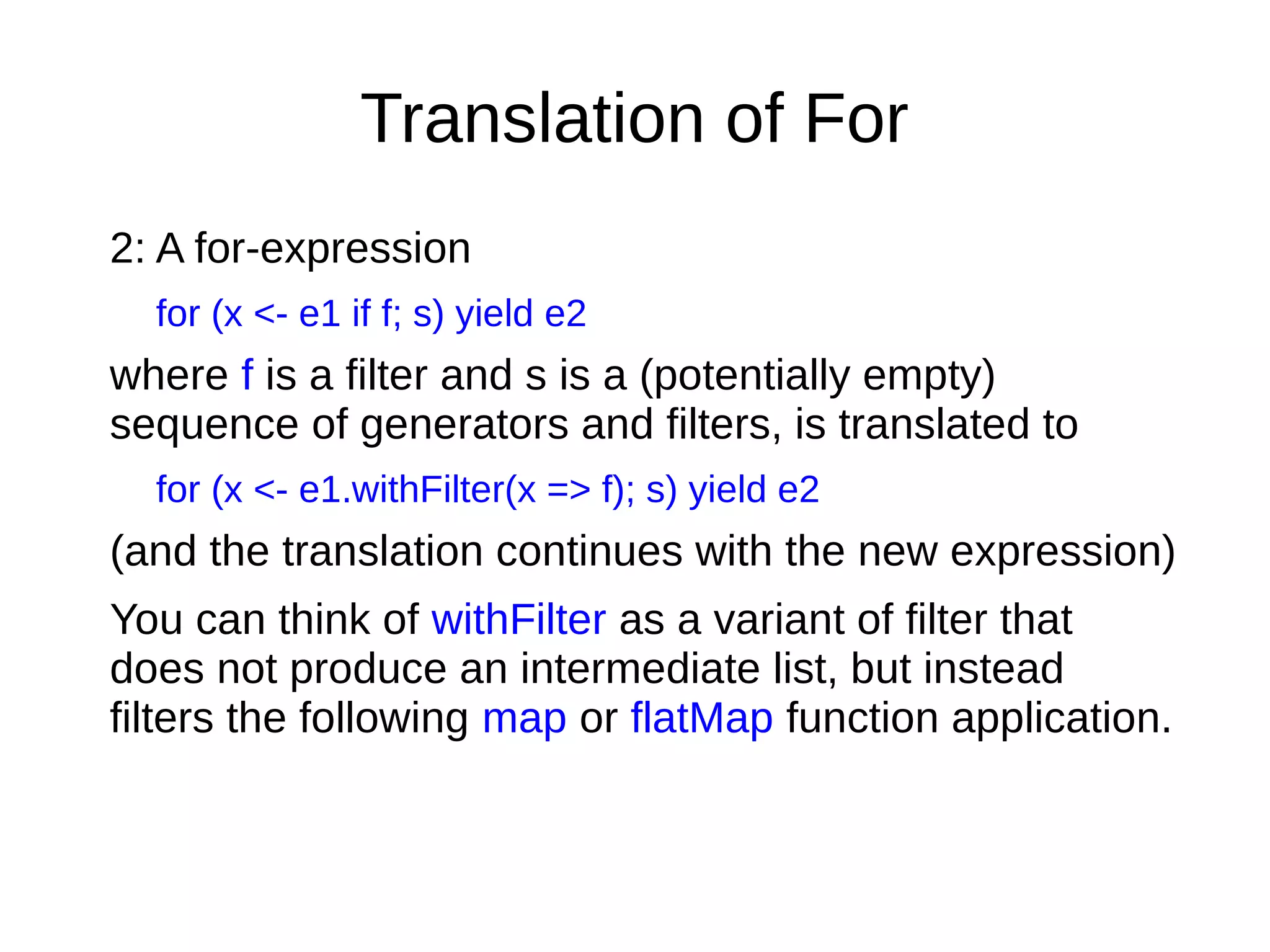 Translation of For
2: A for-expression
for (x <- e1 if f; s) yield e2
where f is a ﬁlter and s is a (potentially empty)
sequence of generators and ﬁlters, is translated to
for (x <- e1.withFilter(x => f); s) yield e2
(and the translation continues with the new expression)
You can think of withFilter as a variant of filter that
does not produce an intermediate list, but instead
ﬁlters the following map or flatMap function application.
 
