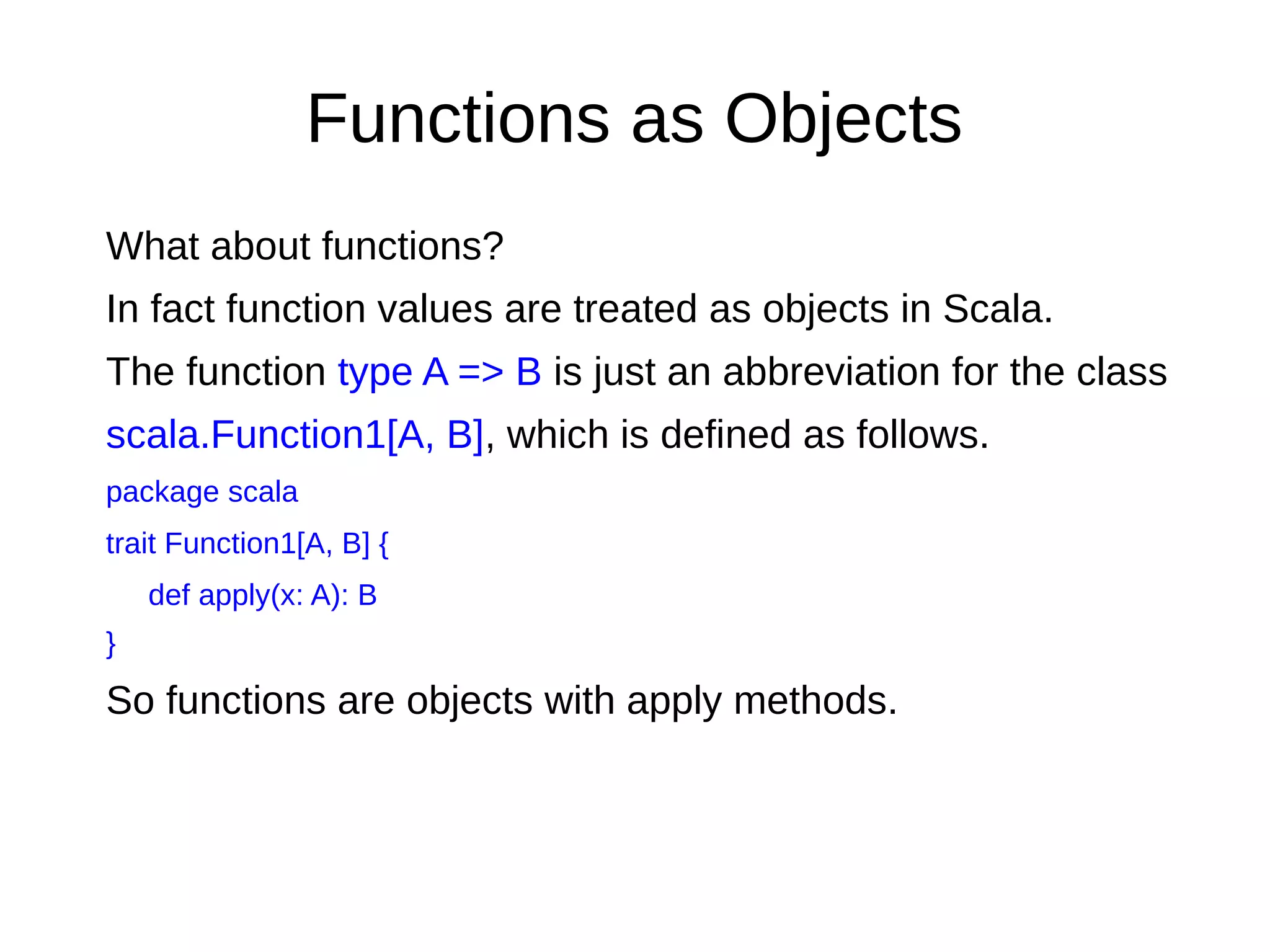 Functions as Objects
What about functions?
In fact function values are treated as objects in Scala.
The function type A => B is just an abbreviation for the class
scala.Function1[A, B], which is deﬁned as follows.
package scala
trait Function1[A, B] {
def apply(x: A): B
}
So functions are objects with apply methods.
 