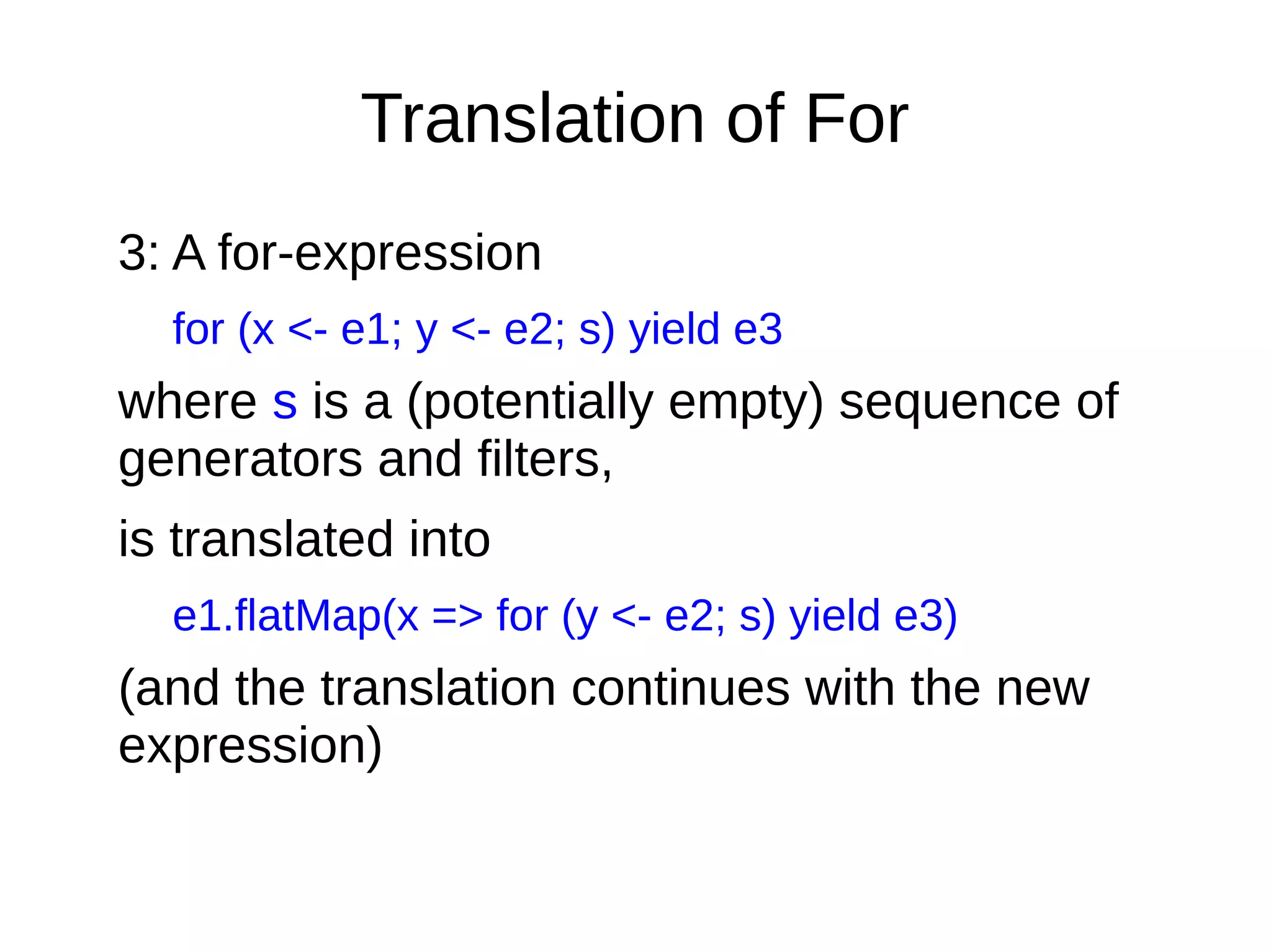 Translation of For
3: A for-expression
for (x <- e1; y <- e2; s) yield e3
where s is a (potentially empty) sequence of
generators and ﬁlters,
is translated into
e1.flatMap(x => for (y <- e2; s) yield e3)
(and the translation continues with the new
expression)
 