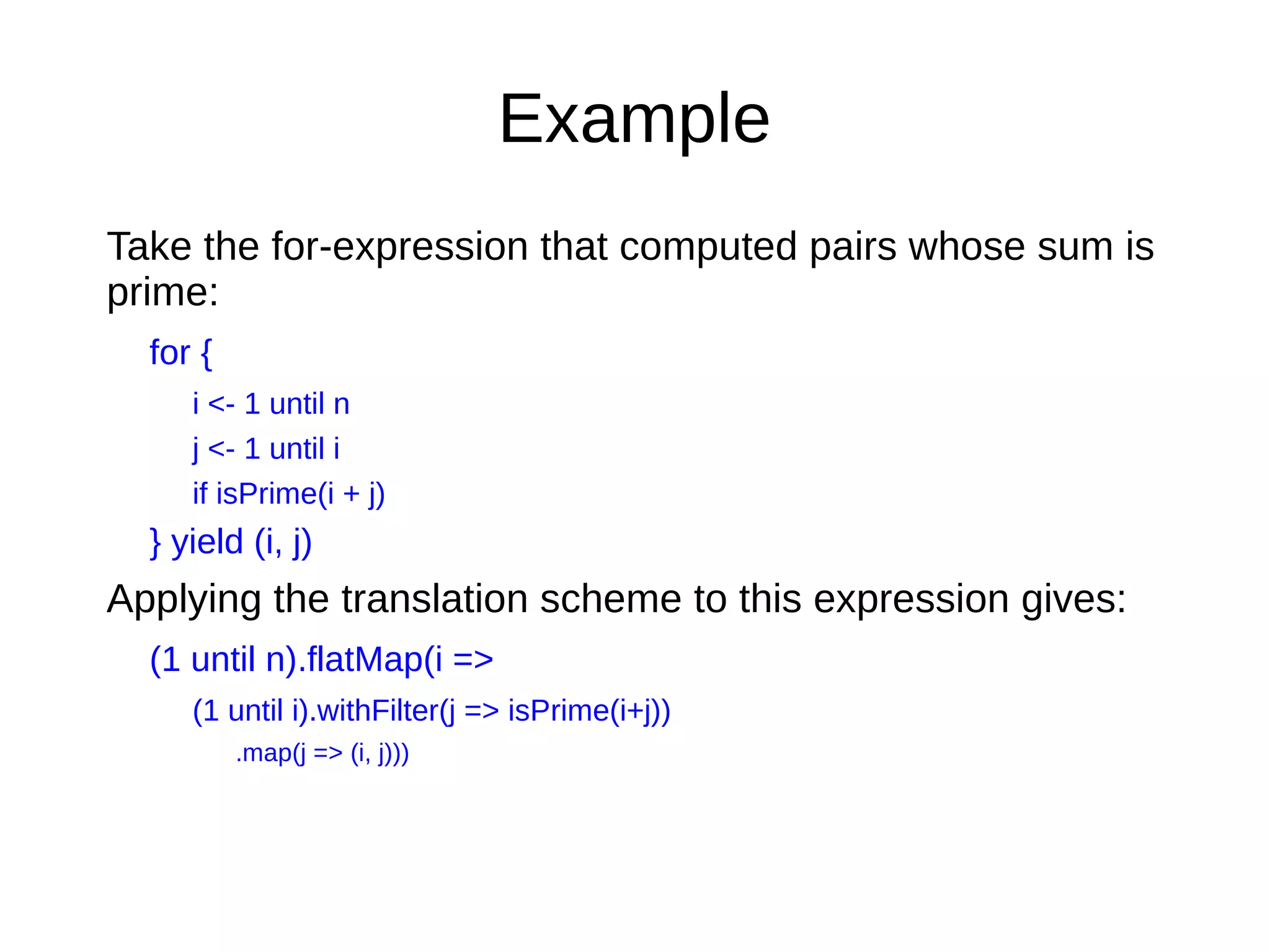 Example
Take the for-expression that computed pairs whose sum is
prime:
for {
i <- 1 until n
j <- 1 until i
if isPrime(i + j)
} yield (i, j)
Applying the translation scheme to this expression gives:
(1 until n).flatMap(i =>
(1 until i).withFilter(j => isPrime(i+j))
.map(j => (i, j)))
 