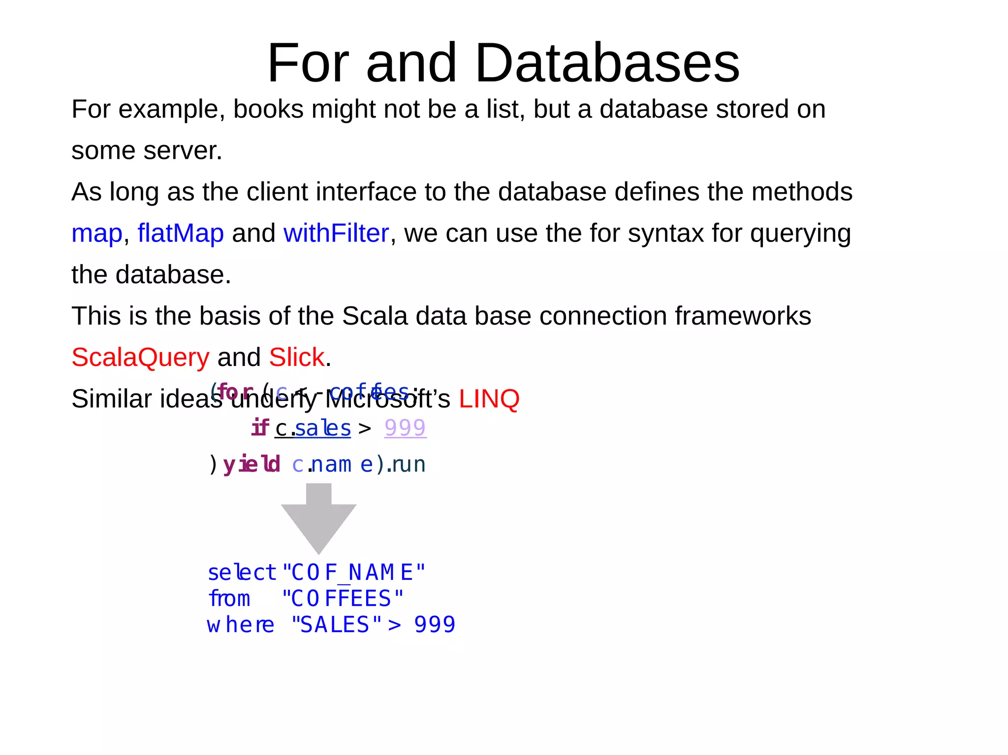 For and Databases
For example, books might not be a list, but a database stored on
some server.
As long as the client interface to the database deﬁnes the methods
map, flatMap and withFilter, we can use the for syntax for querying
the database.
This is the basis of the Scala data base connection frameworks
ScalaQuery and Slick.
Similar ideas underly Microsoft’s LINQ(for (c < -coffees;
if c.sales > 999
)yield c.nam e).run
select"CO F_NAM E"
from "CO FFEES"
w here "SALES" > 999
 