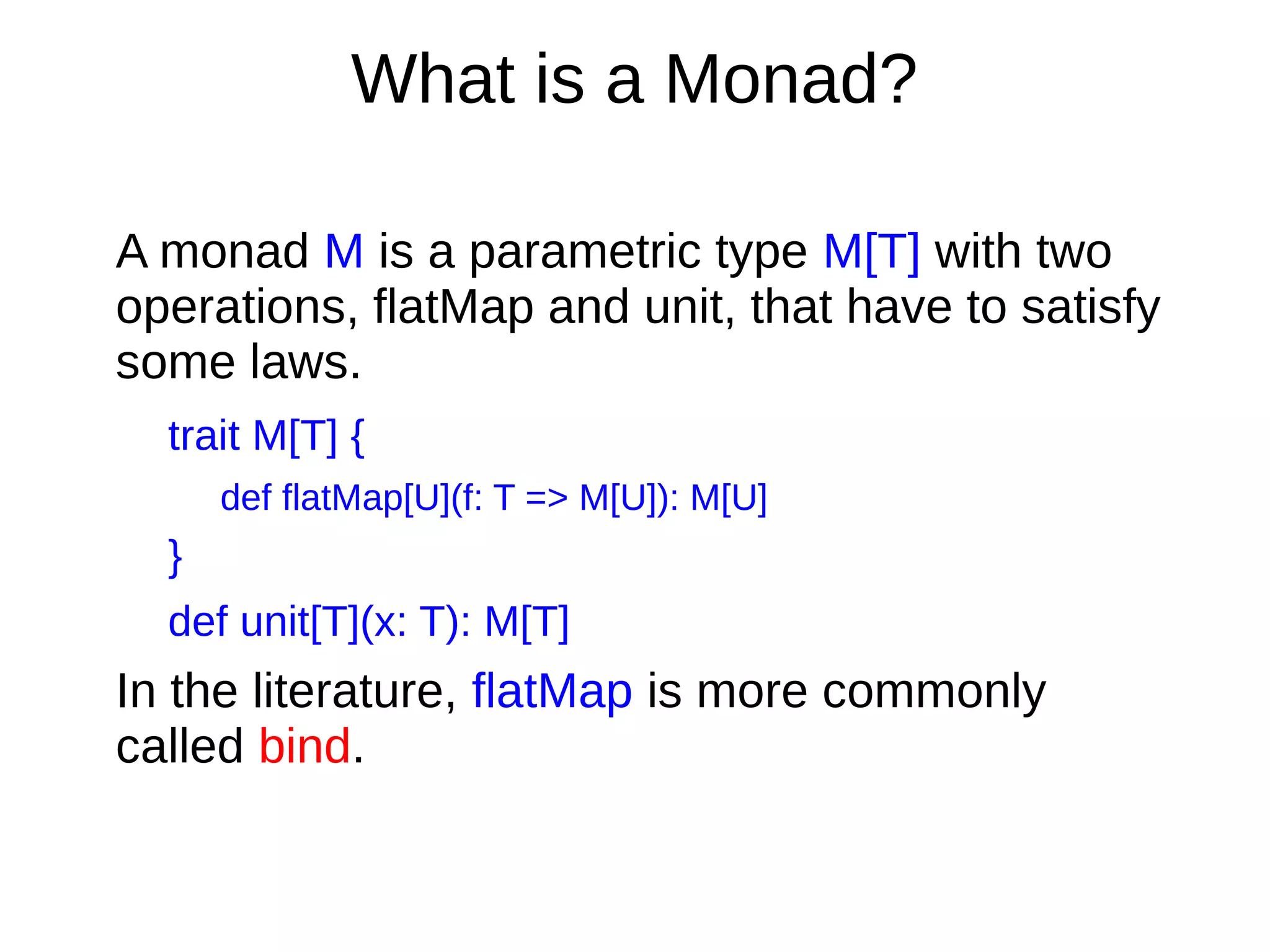 What is a Monad?
A monad M is a parametric type M[T] with two
operations, flatMap and unit, that have to satisfy
some laws.
trait M[T] {
def flatMap[U](f: T => M[U]): M[U]
}
def unit[T](x: T): M[T]
In the literature, flatMap is more commonly
called bind.
 