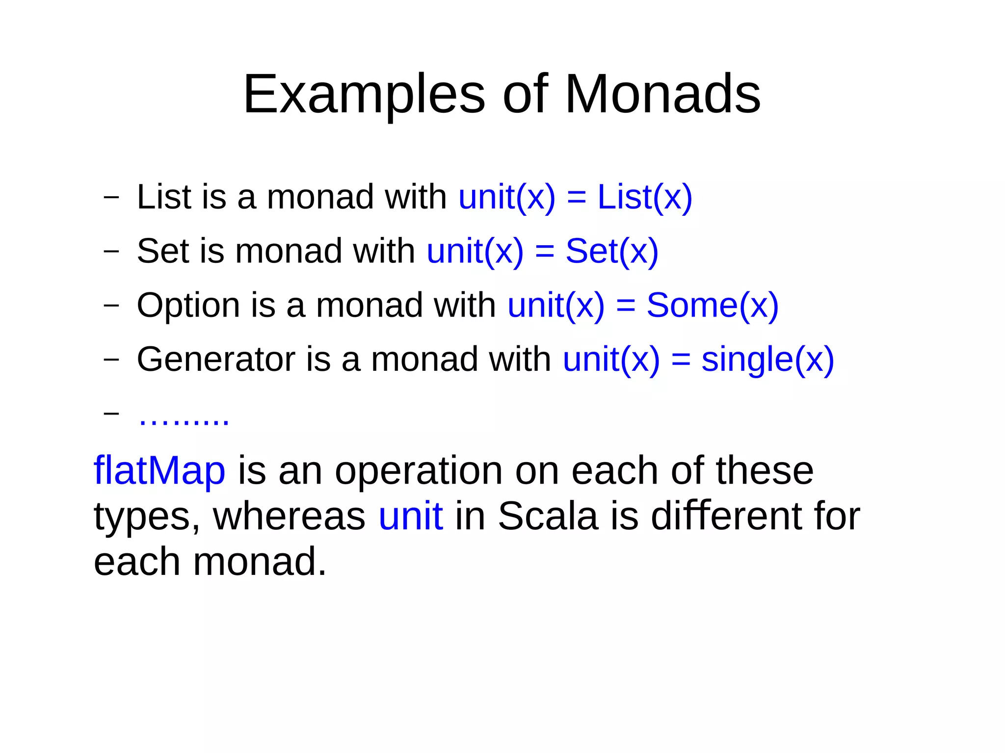 Examples of Monads
– List is a monad with unit(x) = List(x)
– Set is monad with unit(x) = Set(x)
– Option is a monad with unit(x) = Some(x)
– Generator is a monad with unit(x) = single(x)
– …......
flatMap is an operation on each of these
types, whereas unit in Scala is di erent forﬀ
each monad.
 