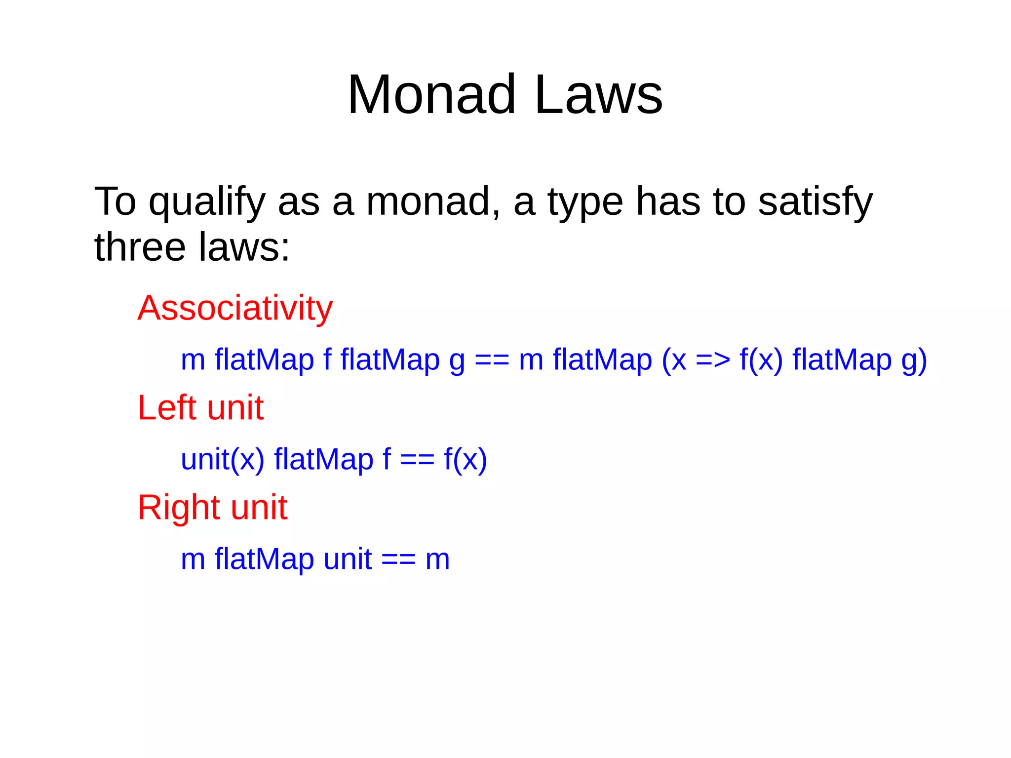 Monad Laws
To qualify as a monad, a type has to satisfy
three laws:
Associativity
m flatMap f flatMap g == m flatMap (x => f(x) flatMap g)
Left unit
unit(x) flatMap f == f(x)
Right unit
m flatMap unit == m
 