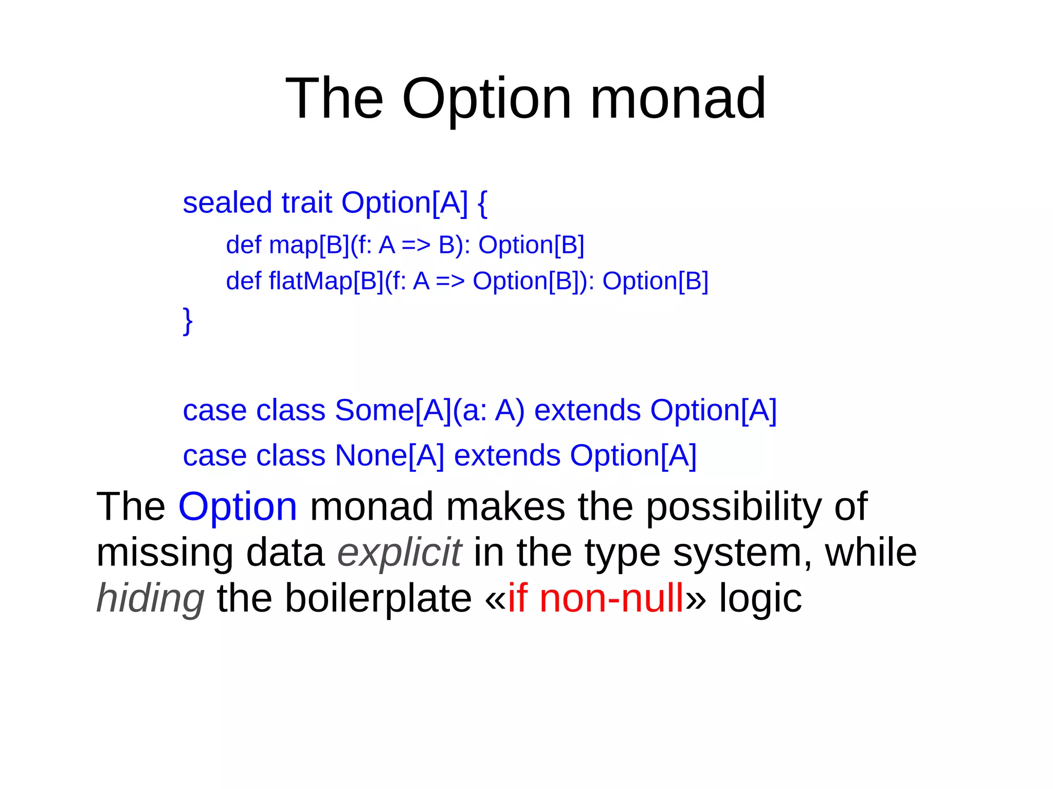 The Option monad
sealed trait Option[A] {
def map[B](f: A => B): Option[B]
def flatMap[B](f: A => Option[B]): Option[B]
}
case class Some[A](a: A) extends Option[A]
case class None[A] extends Option[A]
The Option monad makes the possibility of
missing data explicit in the type system, while
hiding the boilerplate «if non-null» logic
 