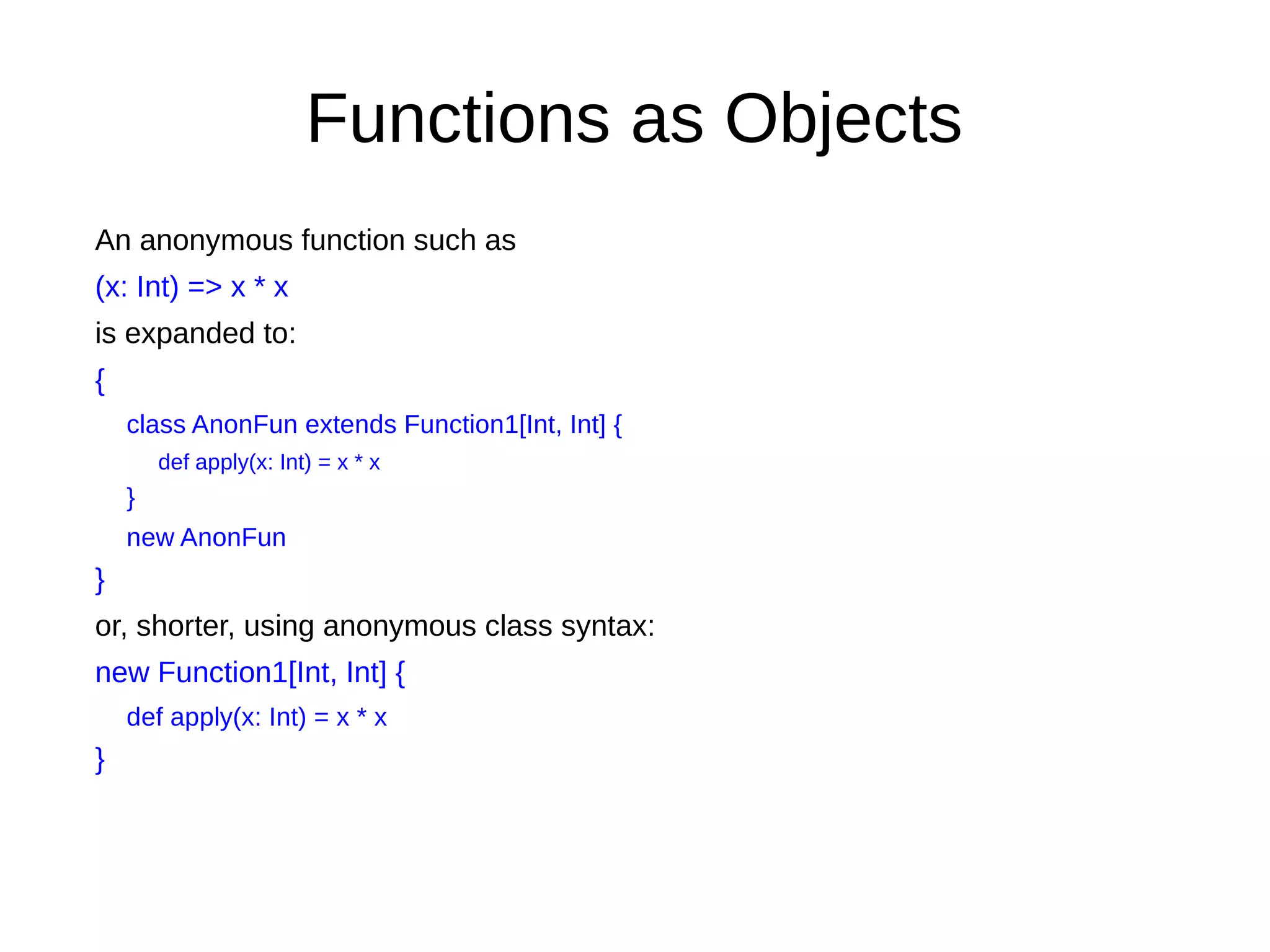 Functions as Objects
An anonymous function such as
(x: Int) => x * x
is expanded to:
{
class AnonFun extends Function1[Int, Int] {
def apply(x: Int) = x * x
}
new AnonFun
}
or, shorter, using anonymous class syntax:
new Function1[Int, Int] {
def apply(x: Int) = x * x
}
 