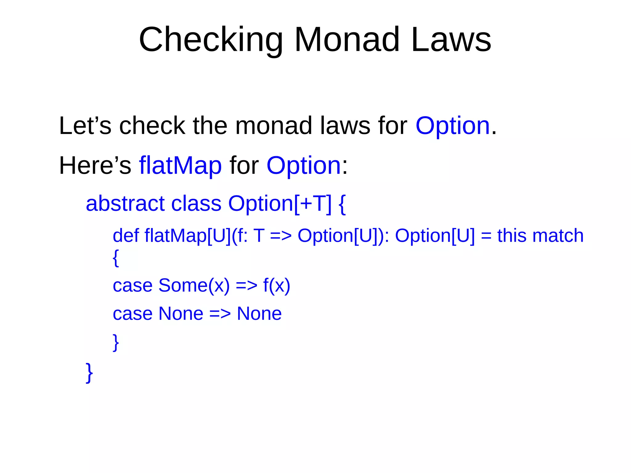 Checking Monad Laws
Let’s check the monad laws for Option.
Here’s flatMap for Option:
abstract class Option[+T] {
def flatMap[U](f: T => Option[U]): Option[U] = this match
{
case Some(x) => f(x)
case None => None
}
}
 