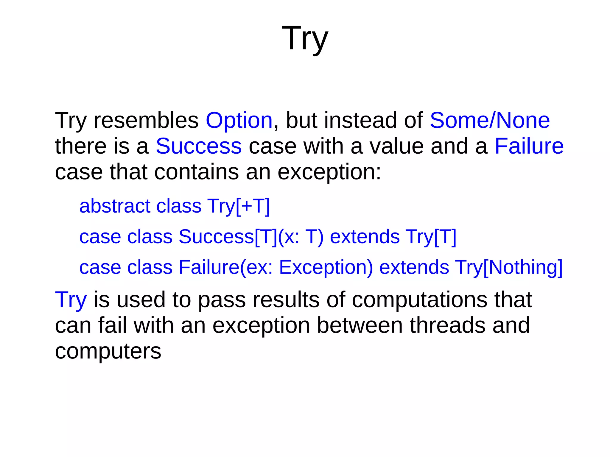 Try
Try resembles Option, but instead of Some/None
there is a Success case with a value and a Failure
case that contains an exception:
abstract class Try[+T]
case class Success[T](x: T) extends Try[T]
case class Failure(ex: Exception) extends Try[Nothing]
Try is used to pass results of computations that
can fail with an exception between threads and
computers
 