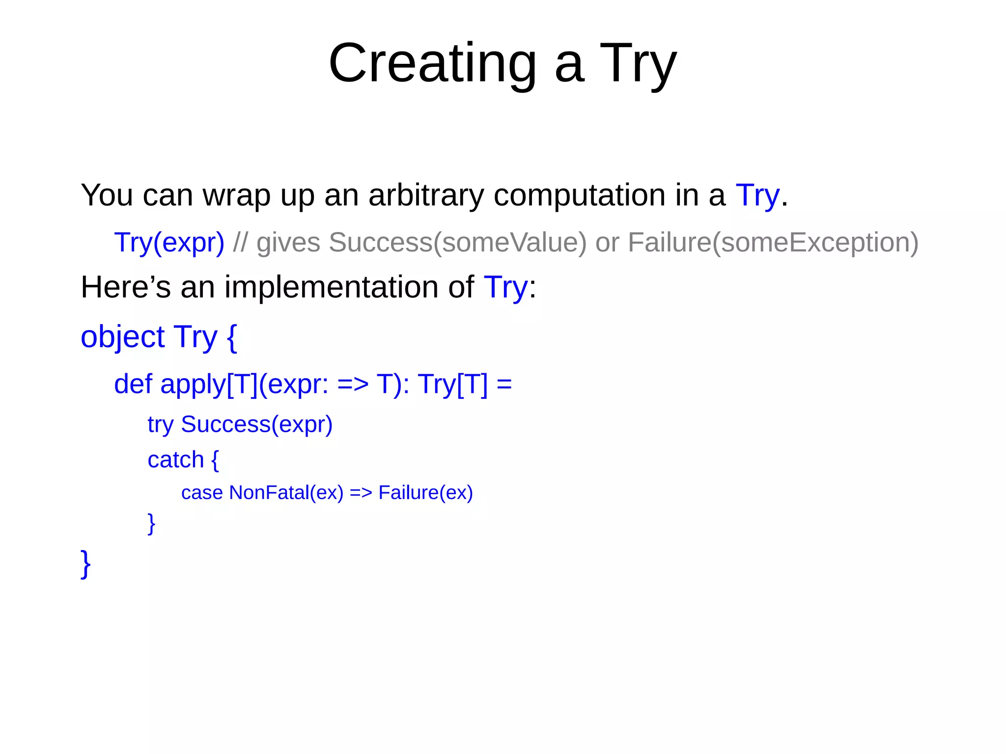 Creating a Try
You can wrap up an arbitrary computation in a Try.
Try(expr) // gives Success(someValue) or Failure(someException)
Here’s an implementation of Try:
object Try {
def apply[T](expr: => T): Try[T] =
try Success(expr)
catch {
case NonFatal(ex) => Failure(ex)
}
}
 
