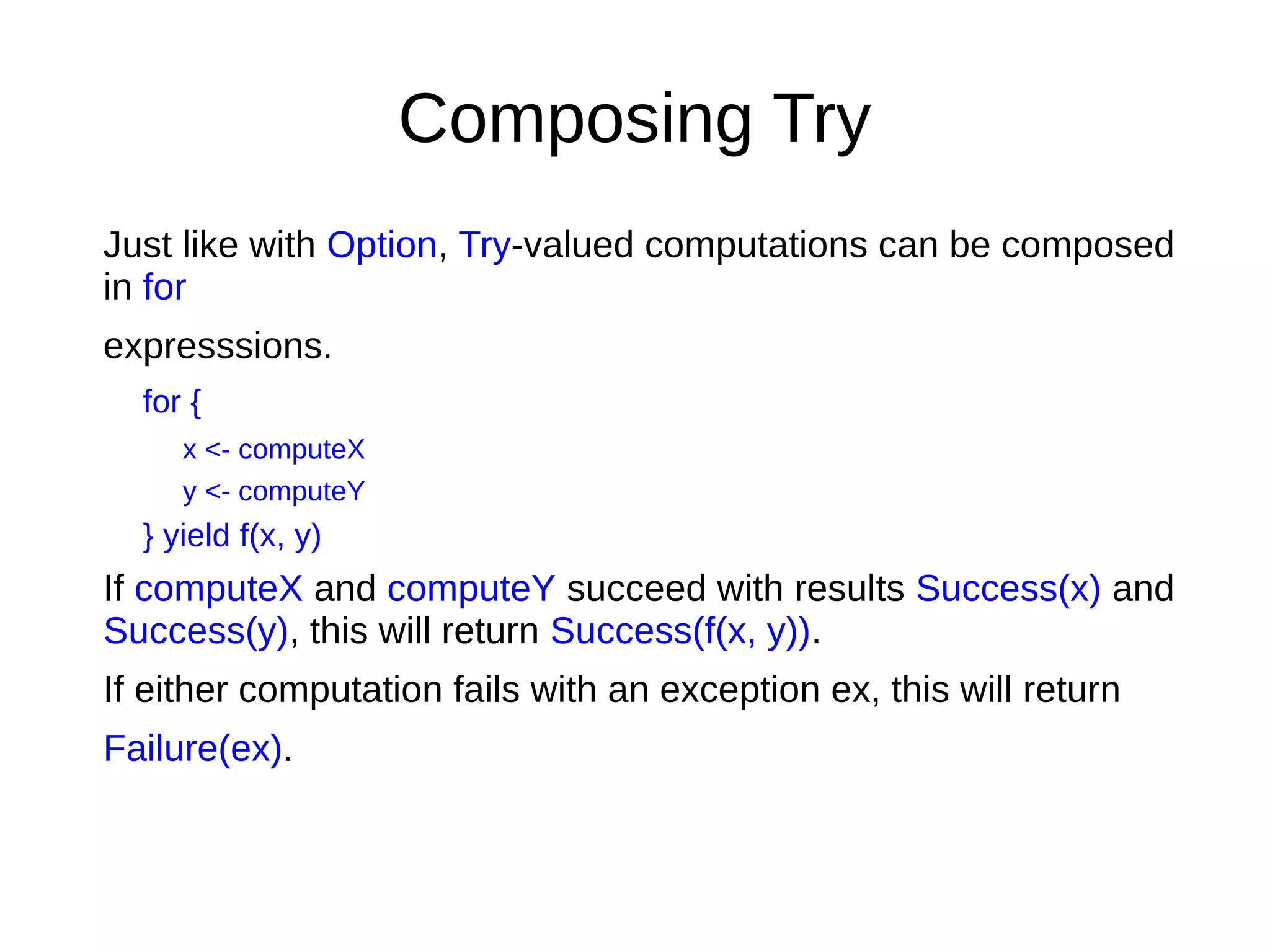 Composing Try
Just like with Option, Try-valued computations can be composed
in for
expresssions.
for {
x <- computeX
y <- computeY
} yield f(x, y)
If computeX and computeY succeed with results Success(x) and
Success(y), this will return Success(f(x, y)).
If either computation fails with an exception ex, this will return
Failure(ex).
 