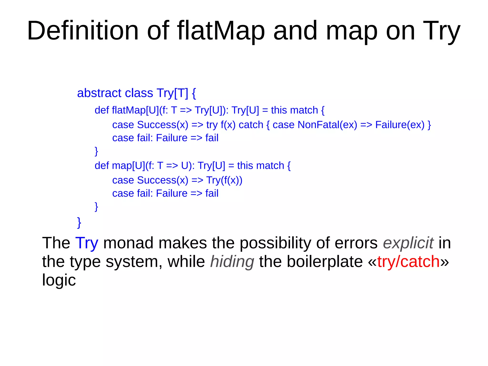 Deﬁnition of flatMap and map on Try
abstract class Try[T] {
def flatMap[U](f: T => Try[U]): Try[U] = this match {
case Success(x) => try f(x) catch { case NonFatal(ex) => Failure(ex) }
case fail: Failure => fail
}
def map[U](f: T => U): Try[U] = this match {
case Success(x) => Try(f(x))
case fail: Failure => fail
}
}
The Try monad makes the possibility of errors explicit in
the type system, while hiding the boilerplate «try/catch»
logic
 