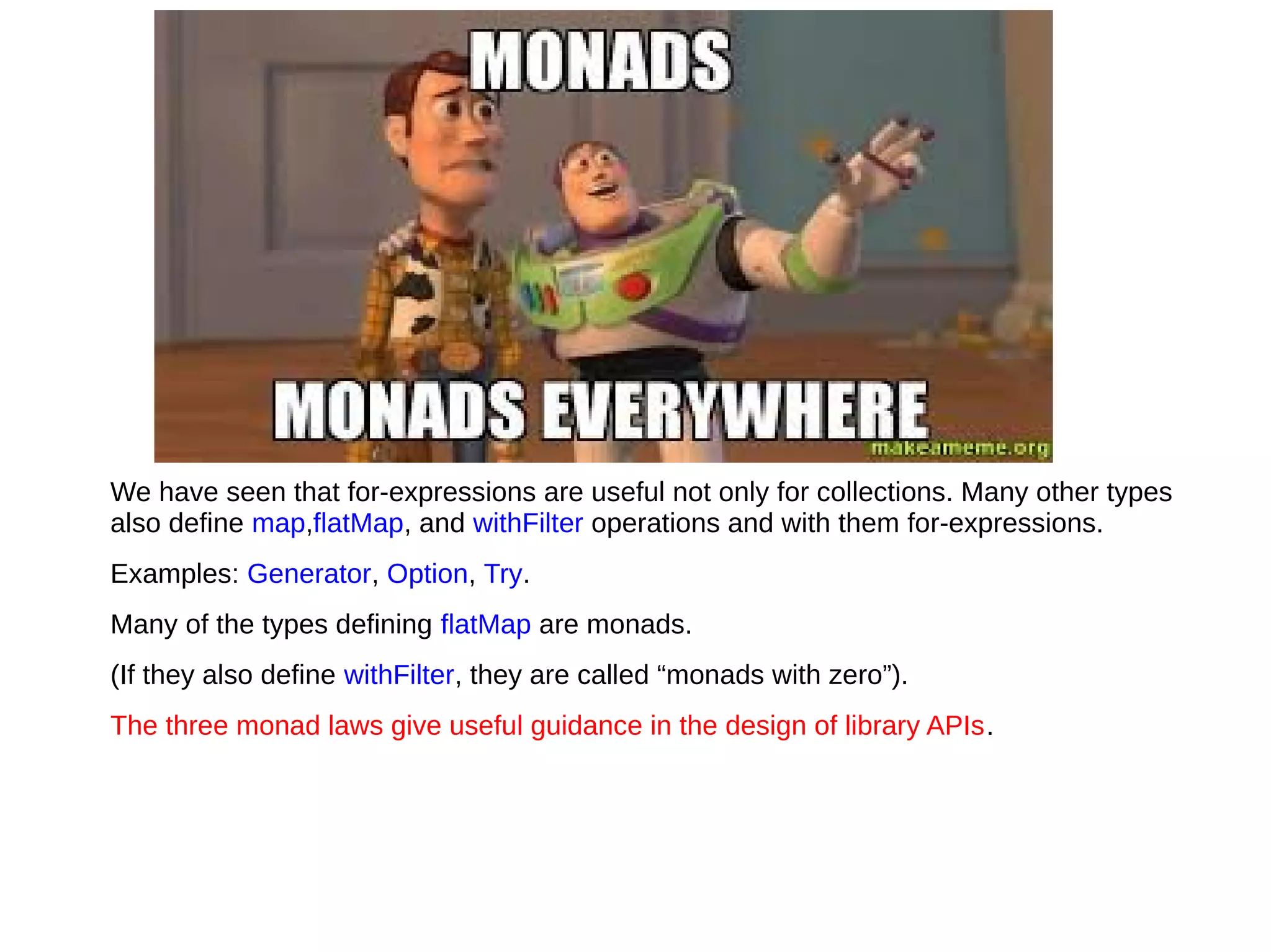 We have seen that for-expressions are useful not only for collections. Many other types
also deﬁne map,flatMap, and withFilter operations and with them for-expressions.
Examples: Generator, Option, Try.
Many of the types deﬁning flatMap are monads.
(If they also deﬁne withFilter, they are called “monads with zero”).
The three monad laws give useful guidance in the design of library APIs.
 