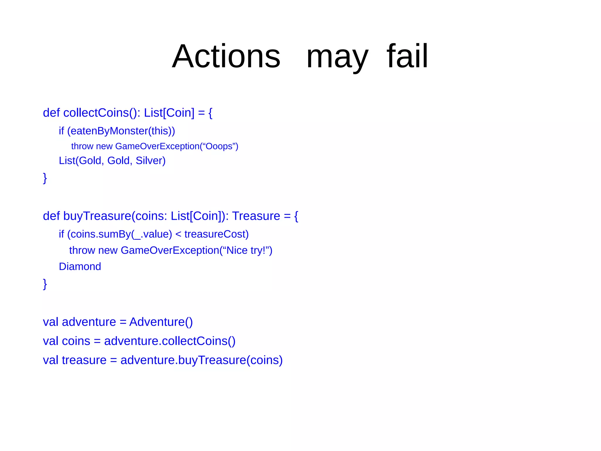 Actions may fail
def collectCoins(): List[Coin] = {
if (eatenByMonster(this))
throw new GameOverException(“Ooops”)
List(Gold, Gold, Silver)
}
def buyTreasure(coins: List[Coin]): Treasure = {
if (coins.sumBy(_.value) < treasureCost)
throw new GameOverException(“Nice try!”)
Diamond
}
val adventure = Adventure()
val coins = adventure.collectCoins()
val treasure = adventure.buyTreasure(coins)
 