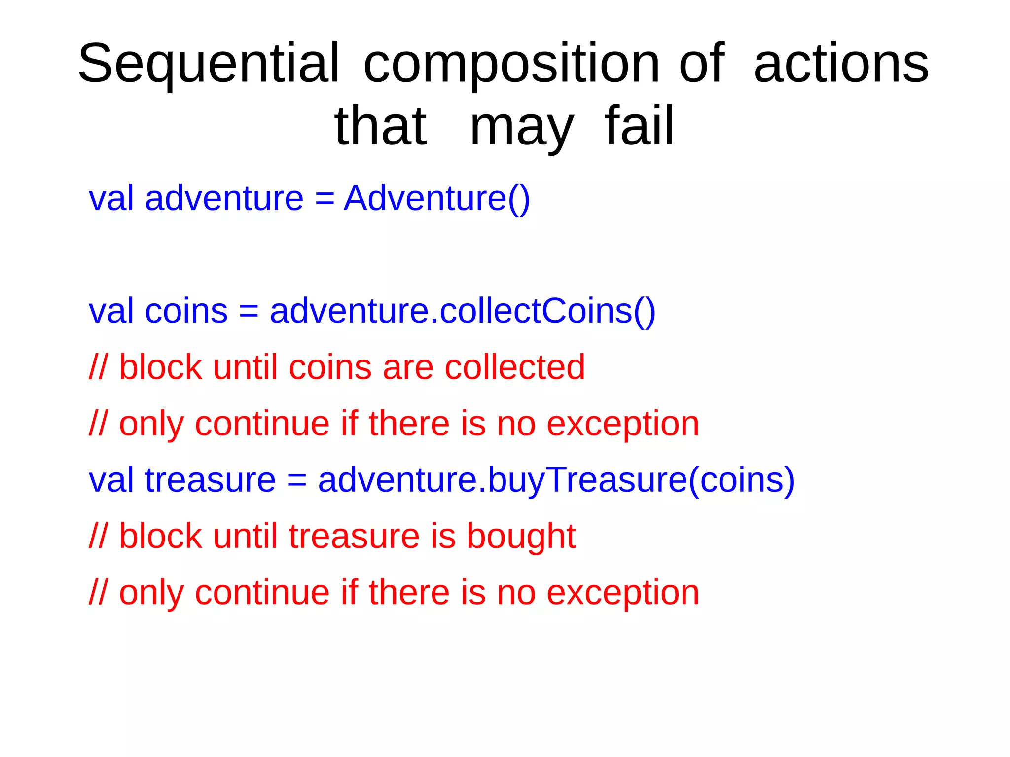 Sequential composition of actions
that may fail
val adventure = Adventure()
val coins = adventure.collectCoins()
// block until coins are collected
// only continue if there is no exception
val treasure = adventure.buyTreasure(coins)
// block until treasure is bought
// only continue if there is no exception
 