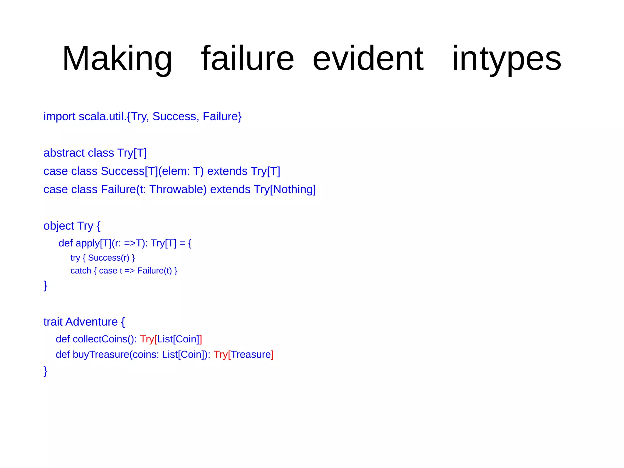 Making failure evident intypes
import scala.util.{Try, Success, Failure}
abstract class Try[T]
case class Success[T](elem: T) extends Try[T]
case class Failure(t: Throwable) extends Try[Nothing]
object Try {
def apply[T](r: =>T): Try[T] = {
try { Success(r) }
catch { case t => Failure(t) }
}
trait Adventure {
def collectCoins(): Try[List[Coin]]
def buyTreasure(coins: List[Coin]): Try[Treasure]
}
 