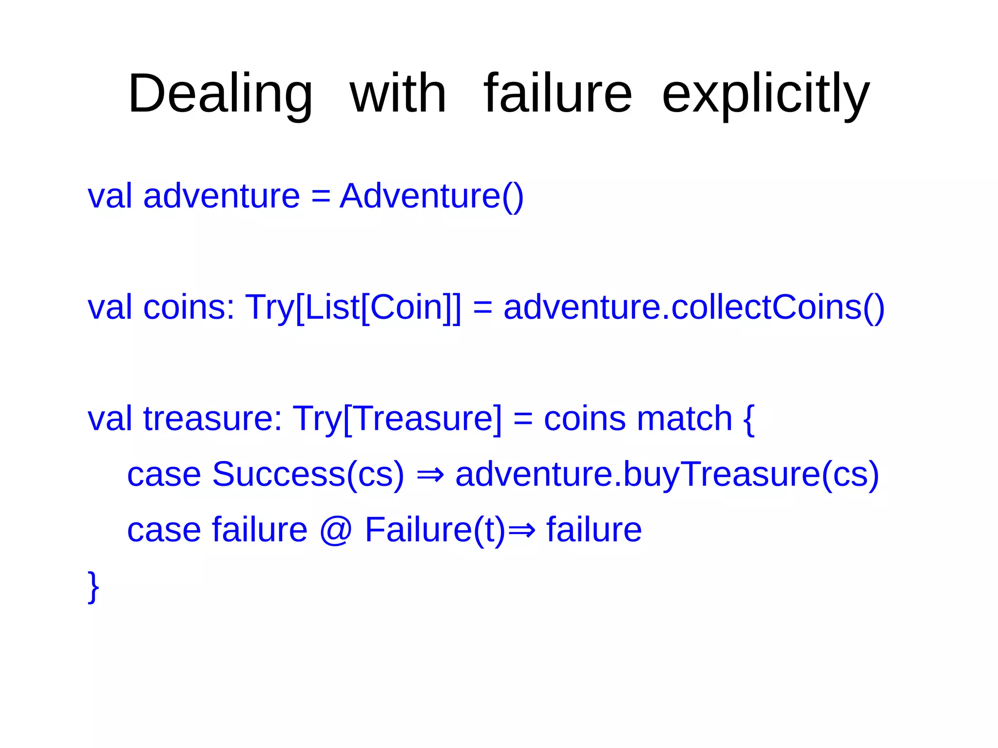 Dealing with failure explicitly
val adventure = Adventure()
val coins: Try[List[Coin]] = adventure.collectCoins()
val treasure: Try[Treasure] = coins match {
case Success(cs) adventure.buyTreasure(cs)⇒
case failure @ Failure(t) failure⇒
}
 