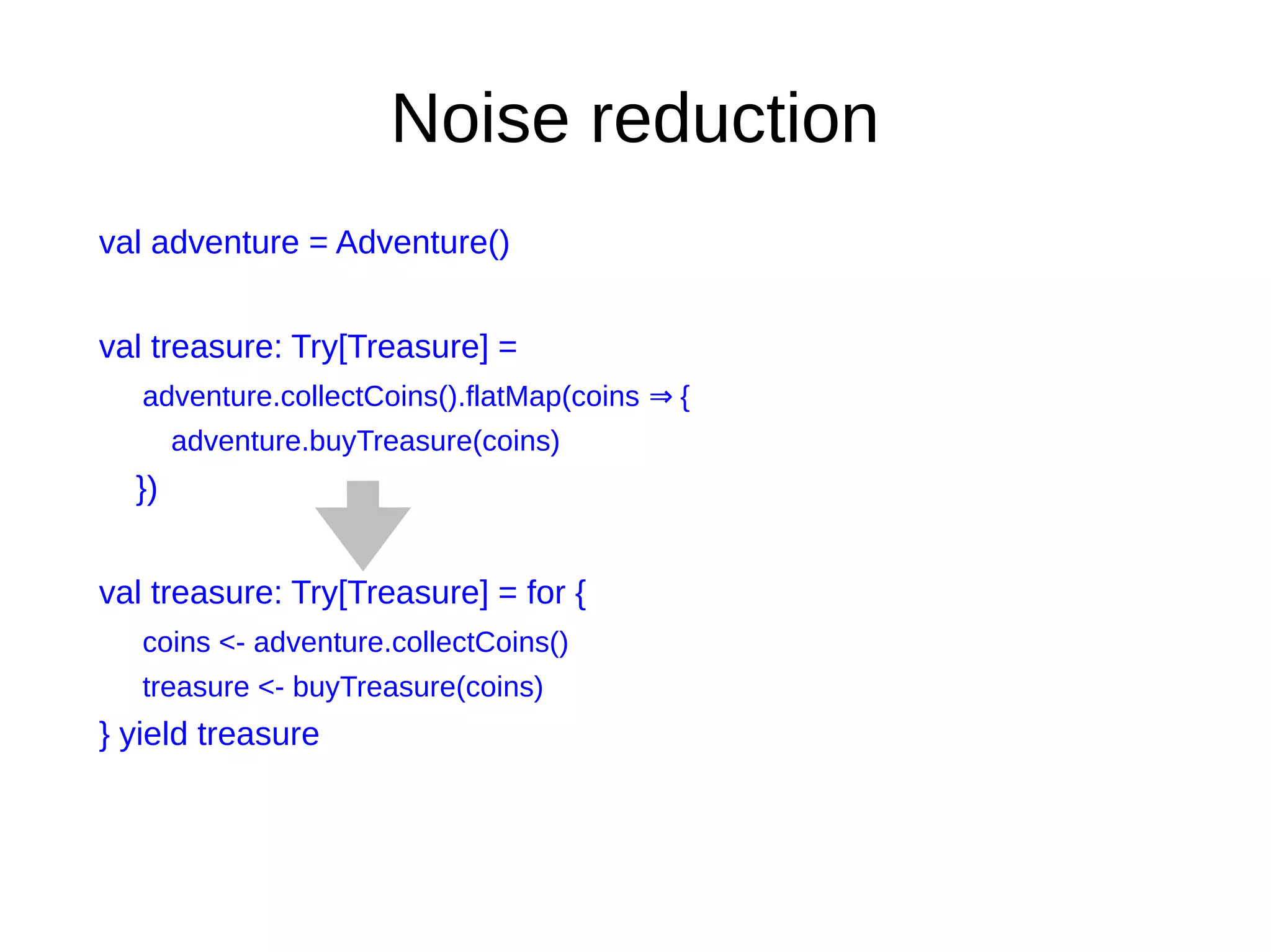 Noise reduction
val adventure = Adventure()
val treasure: Try[Treasure] =
adventure.collectCoins().flatMap(coins {⇒
adventure.buyTreasure(coins)
})
val treasure: Try[Treasure] = for {
coins <- adventure.collectCoins()
treasure <- buyTreasure(coins)
} yield treasure
 