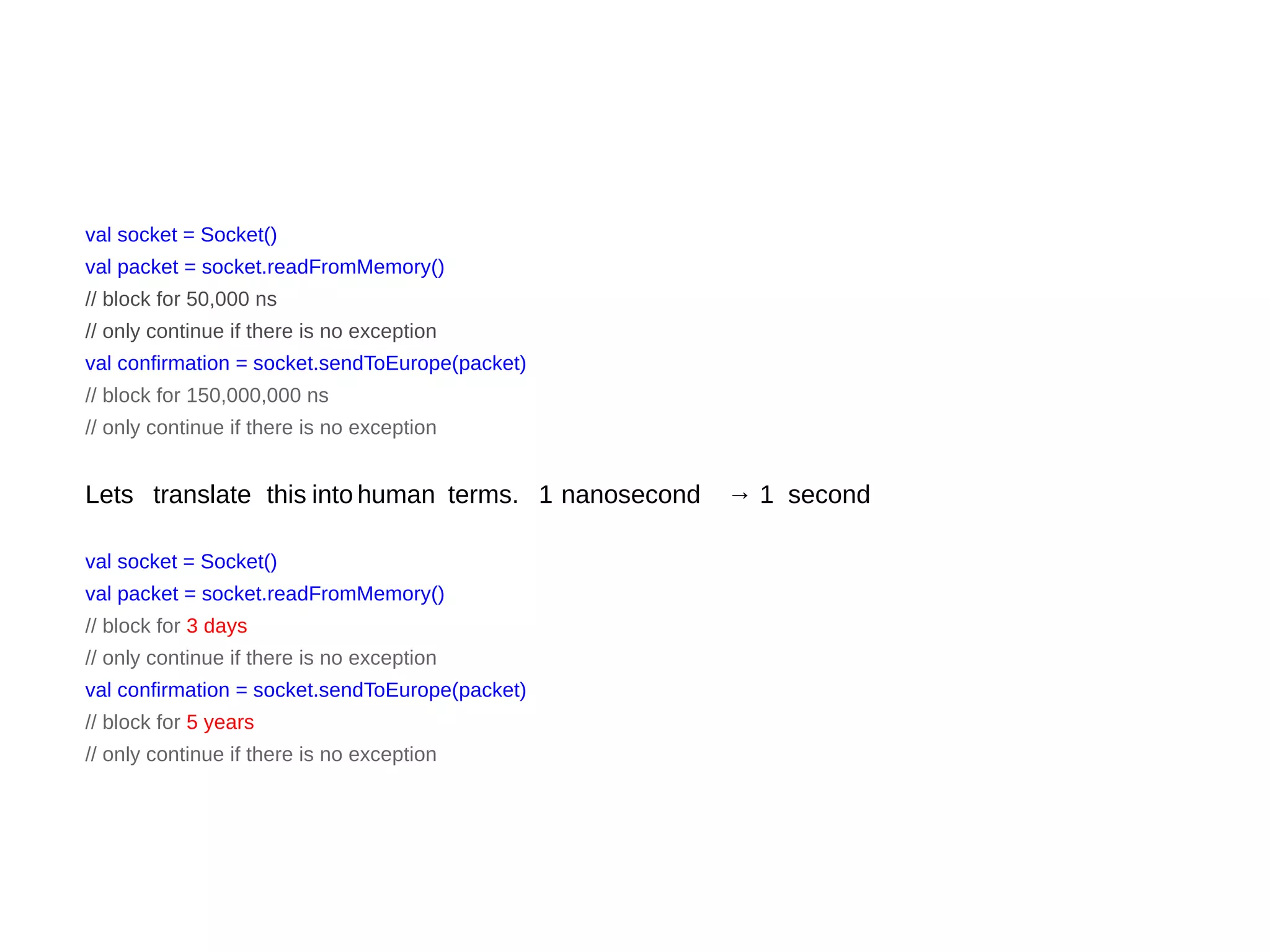 val socket = Socket()
val packet = socket.readFromMemory()
// block for 50,000 ns
// only continue if there is no exception
val confirmation = socket.sendToEurope(packet)
// block for 150,000,000 ns
// only continue if there is no exception
Lets translate this into human terms. 1 nanosecond → 1 second
val socket = Socket()
val packet = socket.readFromMemory()
// block for 3 days
// only continue if there is no exception
val confirmation = socket.sendToEurope(packet)
// block for 5 years
// only continue if there is no exception
 
