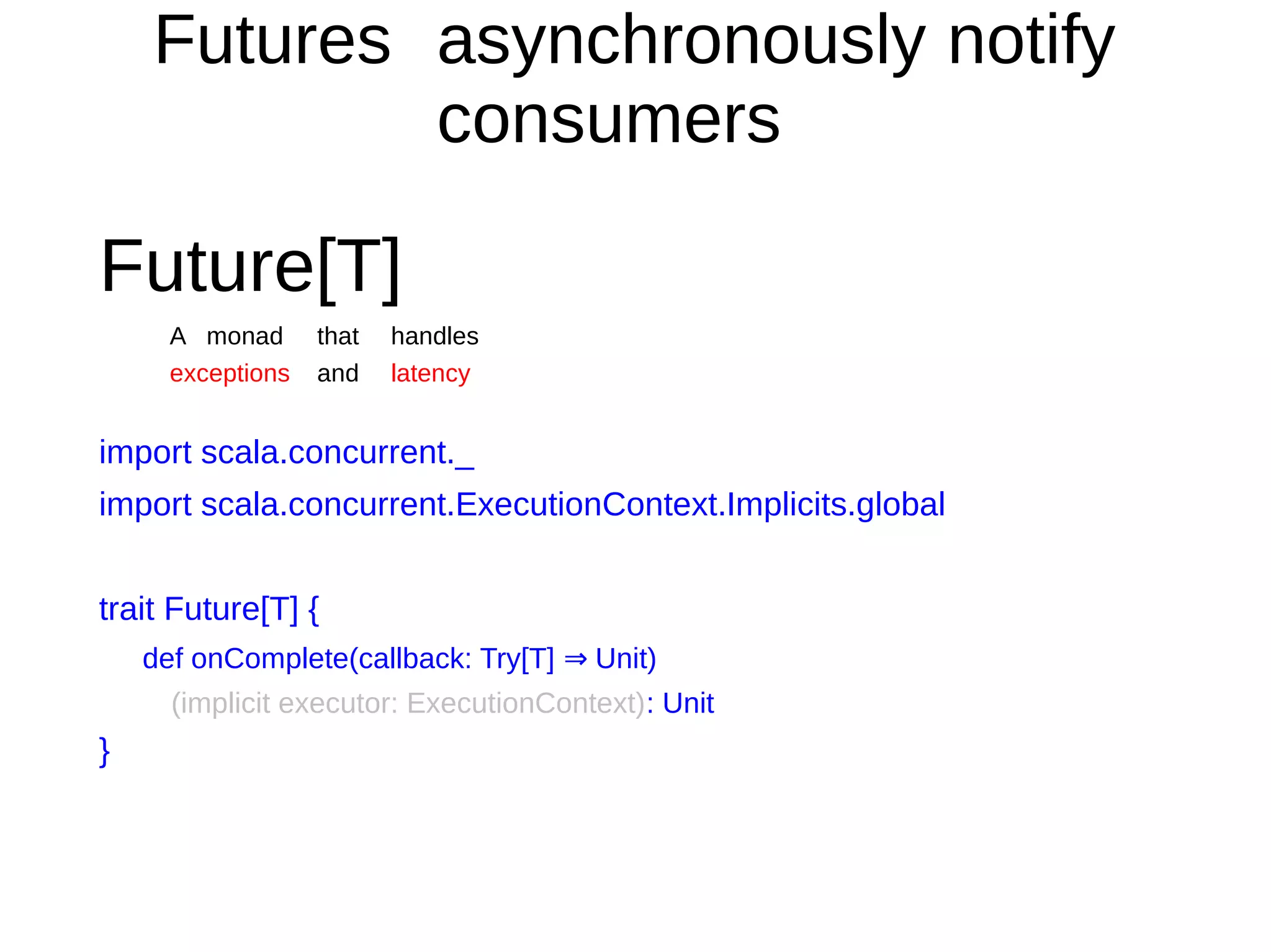 Futures asynchronously notify
consumers
Future[T]
A monad that handles
exceptions and latency
import scala.concurrent._
import scala.concurrent.ExecutionContext.Implicits.global
trait Future[T] {
def onComplete(callback: Try[T] Unit)⇒
(implicit executor: ExecutionContext): Unit
}
 
