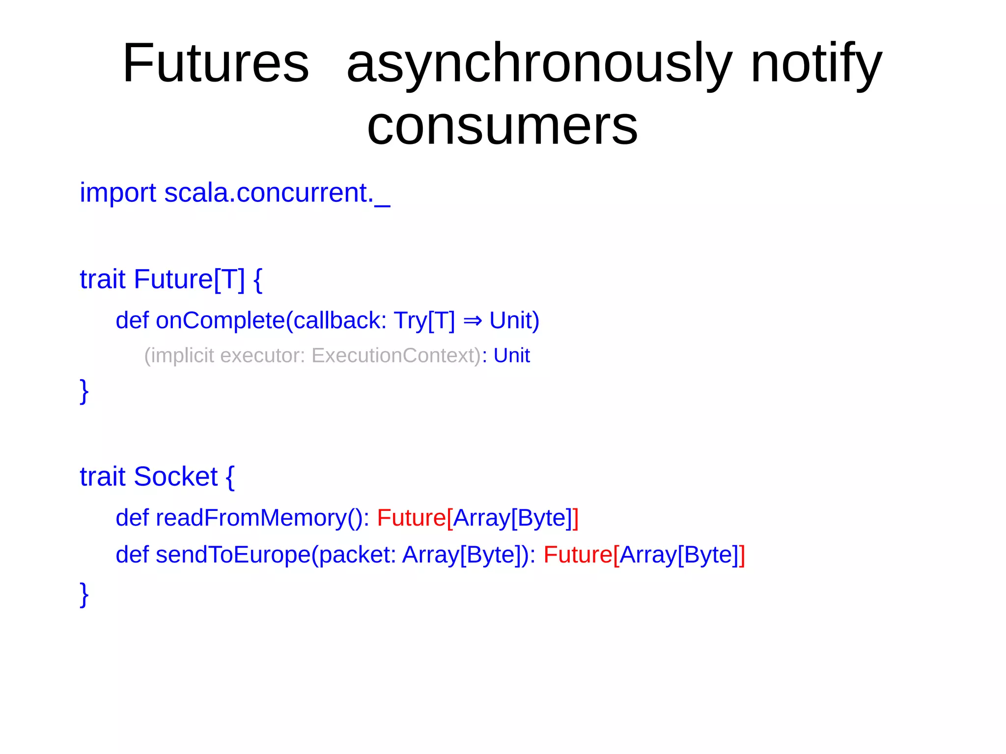 Futures asynchronously notify
consumers
import scala.concurrent._
trait Future[T] {
def onComplete(callback: Try[T] Unit)⇒
(implicit executor: ExecutionContext): Unit
}
trait Socket {
def readFromMemory(): Future[Array[Byte]]
def sendToEurope(packet: Array[Byte]): Future[Array[Byte]]
}
 