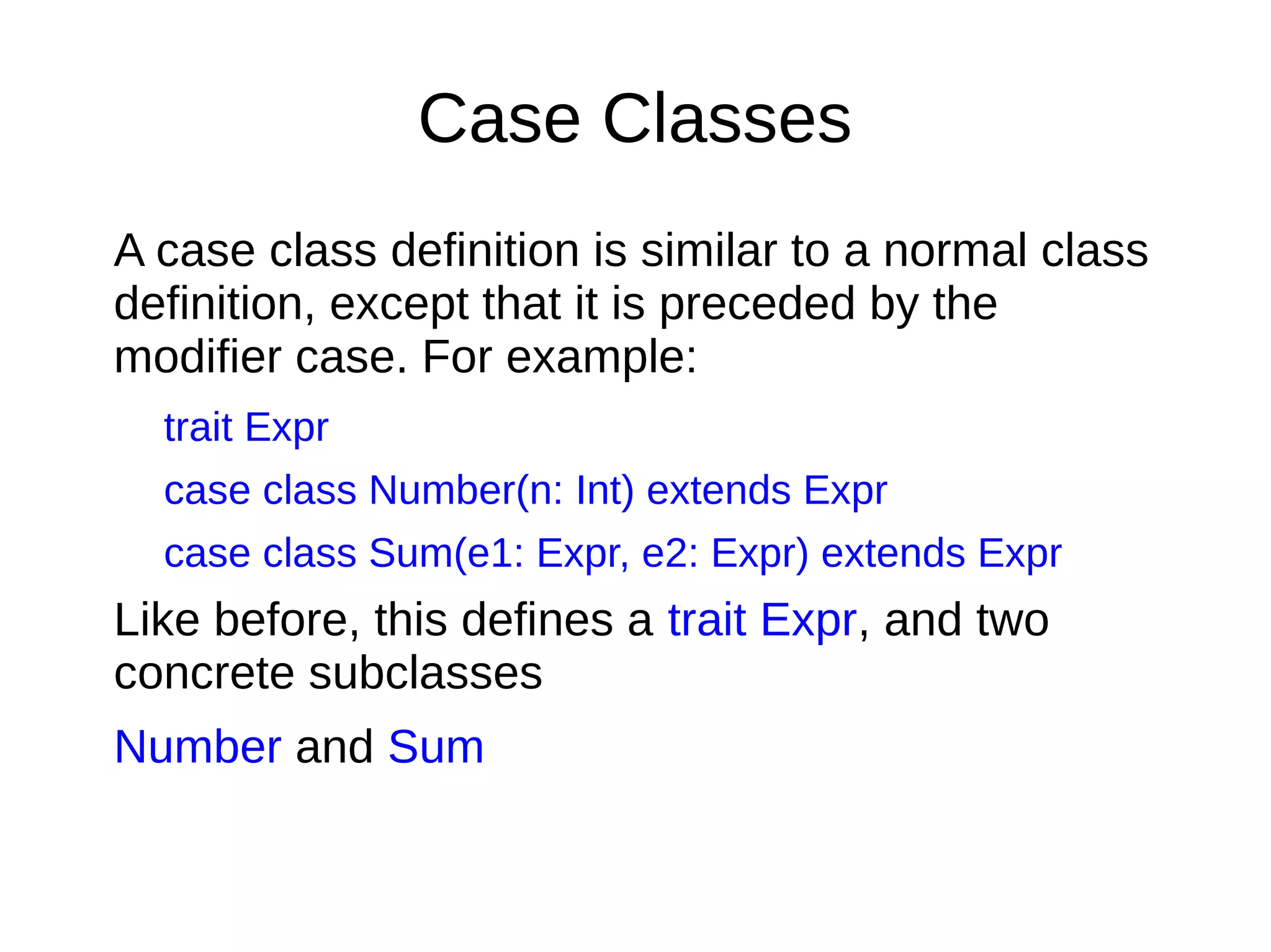 Case Classes
A case class deﬁnition is similar to a normal class
deﬁnition, except that it is preceded by the
modiﬁer case. For example:
trait Expr
case class Number(n: Int) extends Expr
case class Sum(e1: Expr, e2: Expr) extends Expr
Like before, this deﬁnes a trait Expr, and two
concrete subclasses
Number and Sum
 