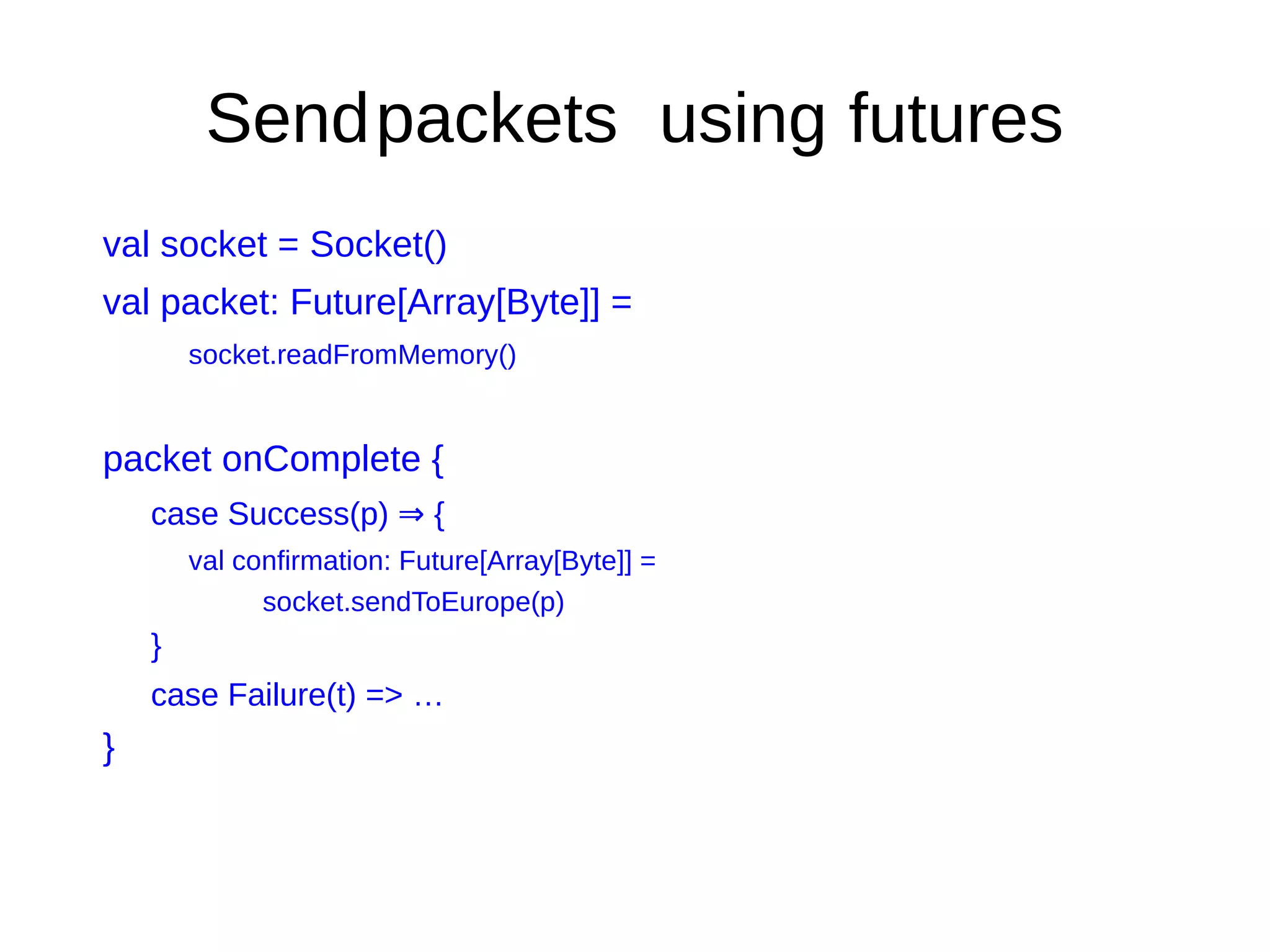 Sendpackets using futures
val socket = Socket()
val packet: Future[Array[Byte]] =
socket.readFromMemory()
packet onComplete {
case Success(p) {⇒
val confirmation: Future[Array[Byte]] =
socket.sendToEurope(p)
}
case Failure(t) => …
}
 