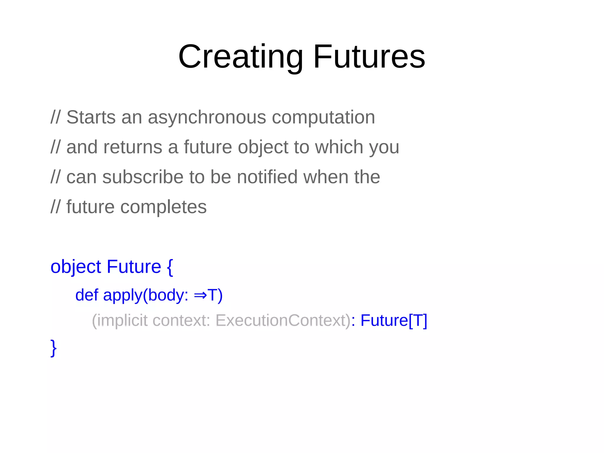 Creating Futures
// Starts an asynchronous computation
// and returns a future object to which you
// can subscribe to be notified when the
// future completes
object Future {
def apply(body: T)⇒
(implicit context: ExecutionContext): Future[T]
}
 