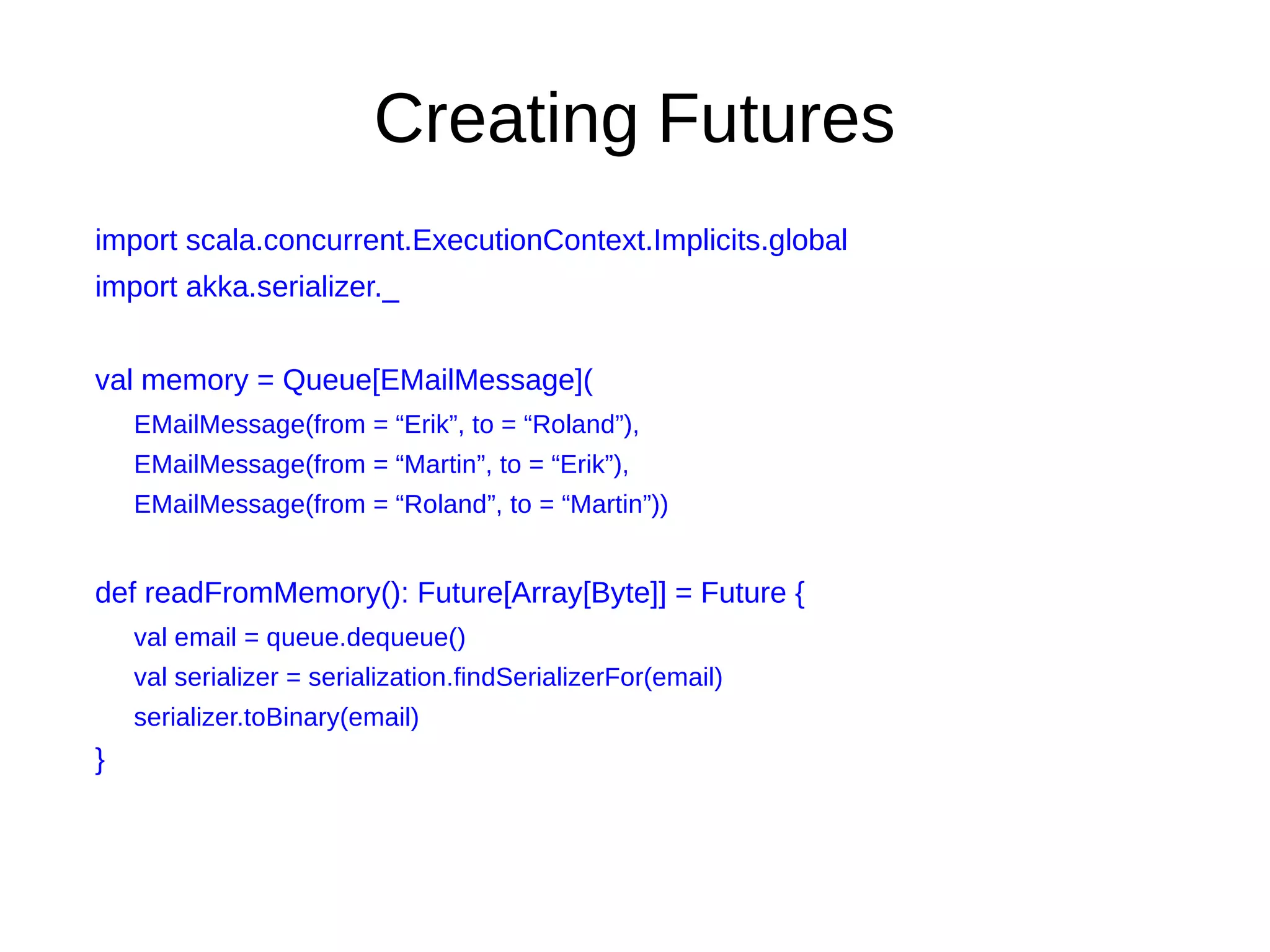 Creating Futures
import scala.concurrent.ExecutionContext.Implicits.global
import akka.serializer._
val memory = Queue[EMailMessage](
EMailMessage(from = “Erik”, to = “Roland”),
EMailMessage(from = “Martin”, to = “Erik”),
EMailMessage(from = “Roland”, to = “Martin”))
def readFromMemory(): Future[Array[Byte]] = Future {
val email = queue.dequeue()
val serializer = serialization.findSerializerFor(email)
serializer.toBinary(email)
}
 