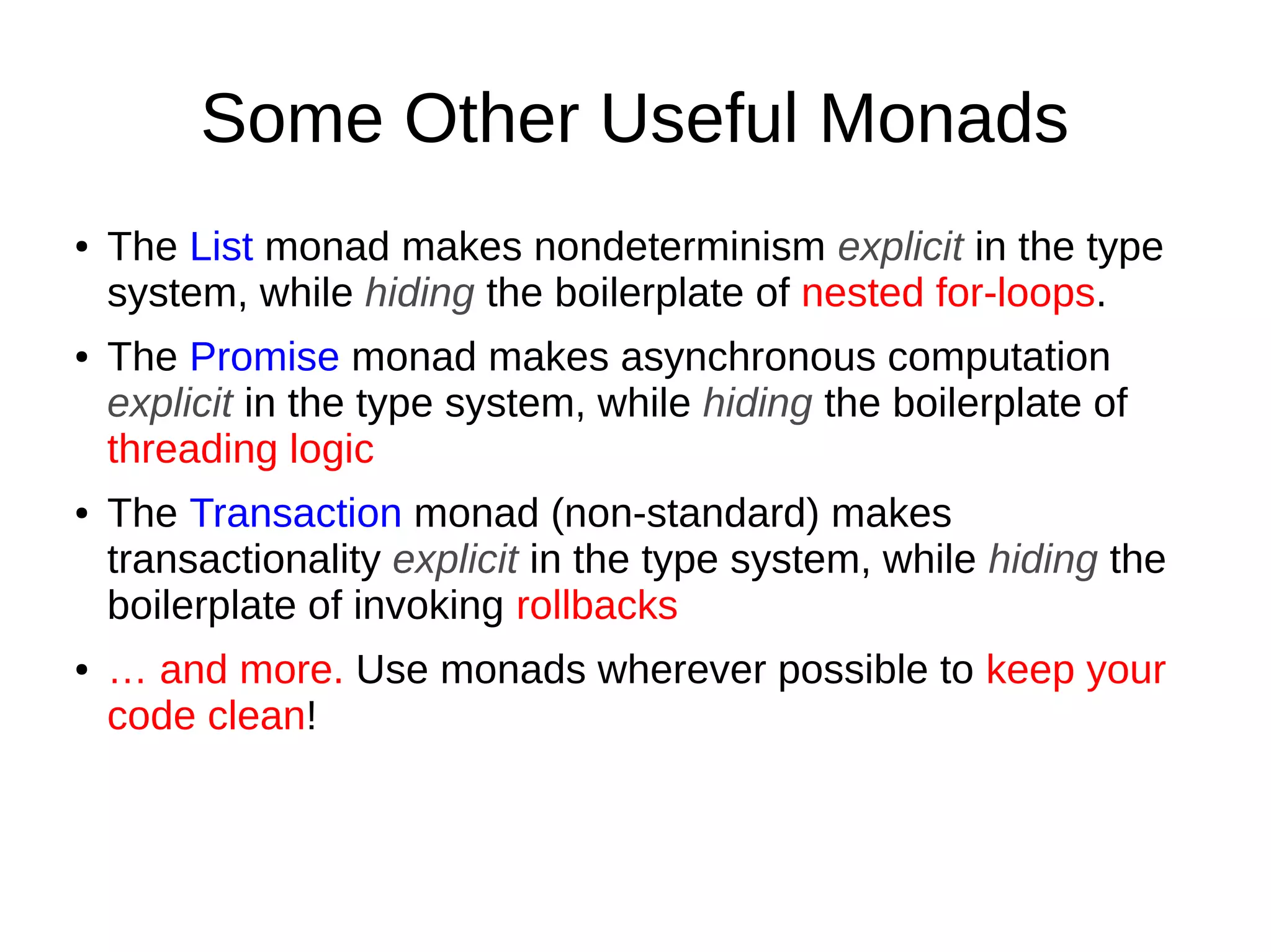 Some Other Useful Monads
● The List monad makes nondeterminism explicit in the type
system, while hiding the boilerplate of nested for-loops.
● The Promise monad makes asynchronous computation
explicit in the type system, while hiding the boilerplate of
threading logic
● The Transaction monad (non-standard) makes
transactionality explicit in the type system, while hiding the
boilerplate of invoking rollbacks
● … and more. Use monads wherever possible to keep your
code clean!
 
