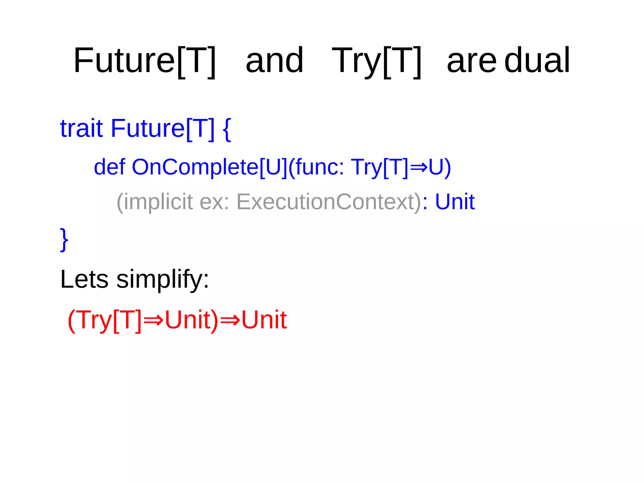 Future[T] and Try[T] are dual
trait Future[T] {
def OnComplete[U](func: Try[T] U)⇒
(implicit ex: ExecutionContext): Unit
}
Lets simplify:
(Try[T] Unit) Unit⇒ ⇒
 