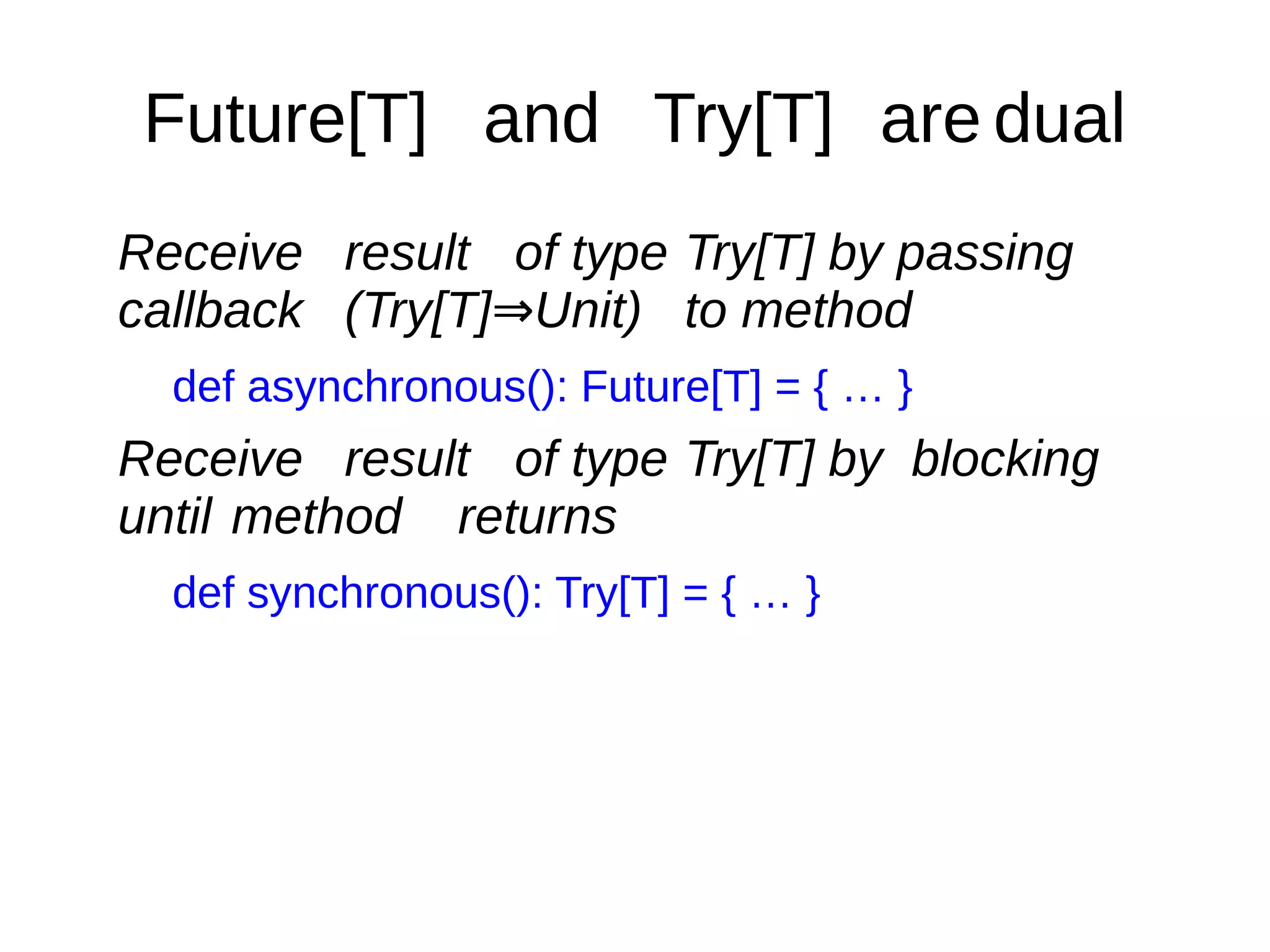 Future[T] and Try[T] are dual
Receive result of type Try[T] by passing
callback (Try[T] Unit)⇒ to method
def asynchronous(): Future[T] = { … }
Receive result of type Try[T] by blocking
until method returns
def synchronous(): Try[T] = { … }
 