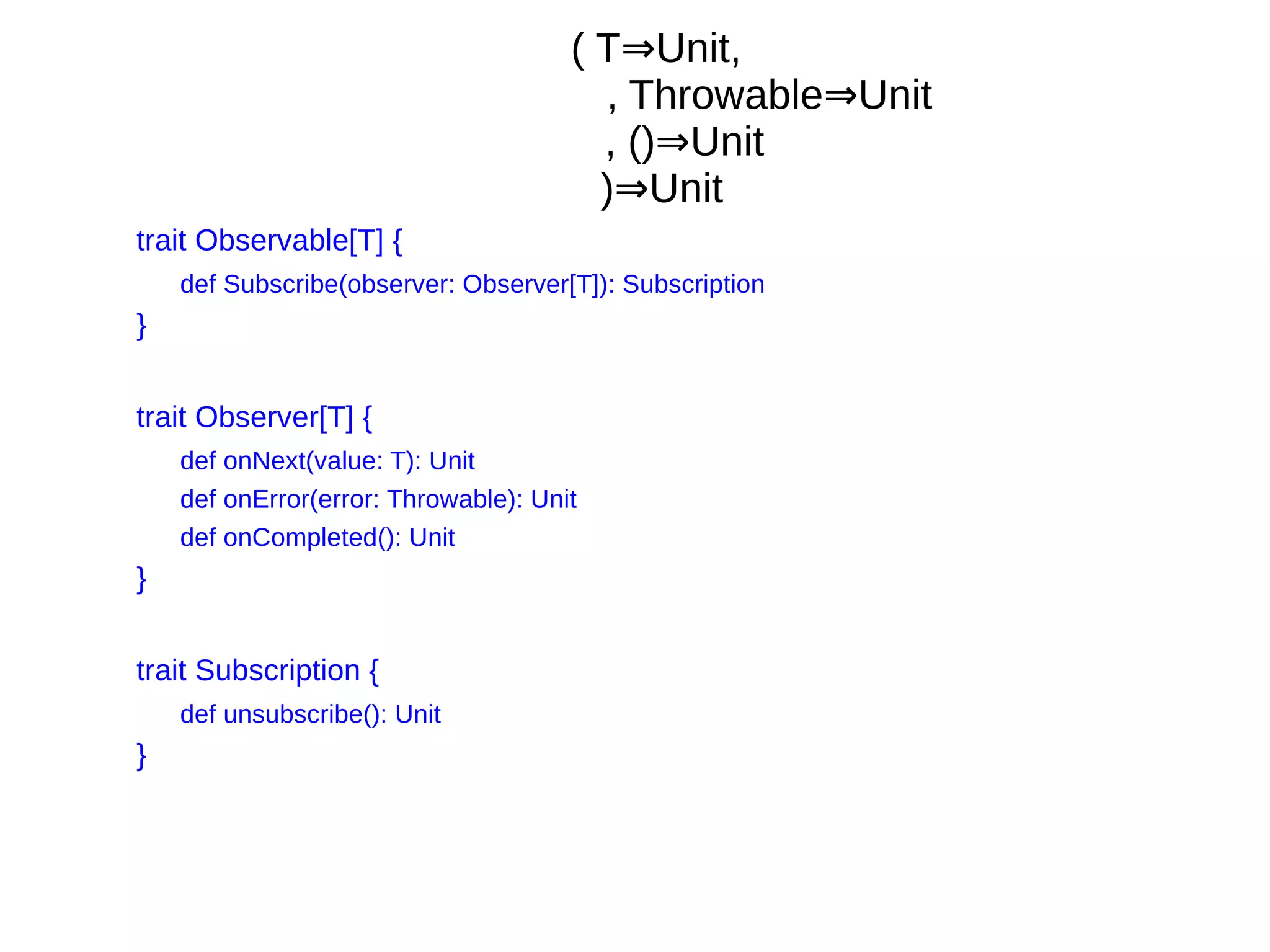 ( T Unit,⇒
, Throwable Unit⇒
, () Unit⇒
) Unit⇒
trait Observable[T] {
def Subscribe(observer: Observer[T]): Subscription
}
trait Observer[T] {
def onNext(value: T): Unit
def onError(error: Throwable): Unit
def onCompleted(): Unit
}
trait Subscription {
def unsubscribe(): Unit
}
 
