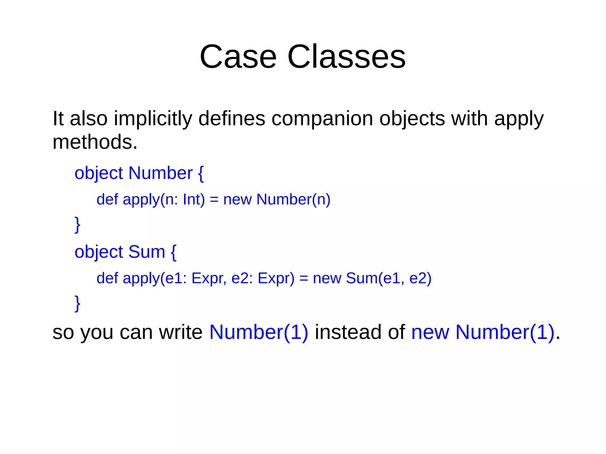Case Classes
It also implicitly deﬁnes companion objects with apply
methods.
object Number {
def apply(n: Int) = new Number(n)
}
object Sum {
def apply(e1: Expr, e2: Expr) = new Sum(e1, e2)
}
so you can write Number(1) instead of new Number(1).
 