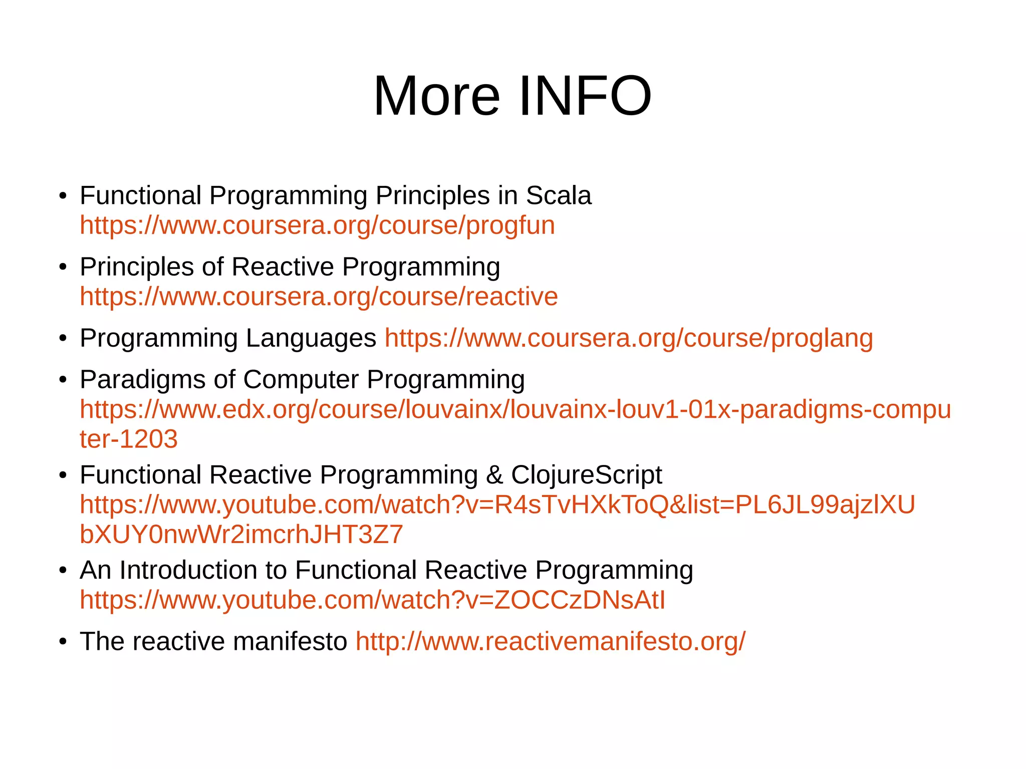 More INFO
● Functional Programming Principles in Scala
https://www.coursera.org/course/progfun
● Principles of Reactive Programming
https://www.coursera.org/course/reactive
● Programming Languages https://www.coursera.org/course/proglang
● Paradigms of Computer Programming
https://www.edx.org/course/louvainx/louvainx-louv1-01x-paradigms-compu
ter-1203
● Functional Reactive Programming & ClojureScript
https://www.youtube.com/watch?v=R4sTvHXkToQ&list=PL6JL99ajzlXU
bXUY0nwWr2imcrhJHT3Z7
● An Introduction to Functional Reactive Programming
https://www.youtube.com/watch?v=ZOCCzDNsAtI
● The reactive manifesto http://www.reactivemanifesto.org/
 