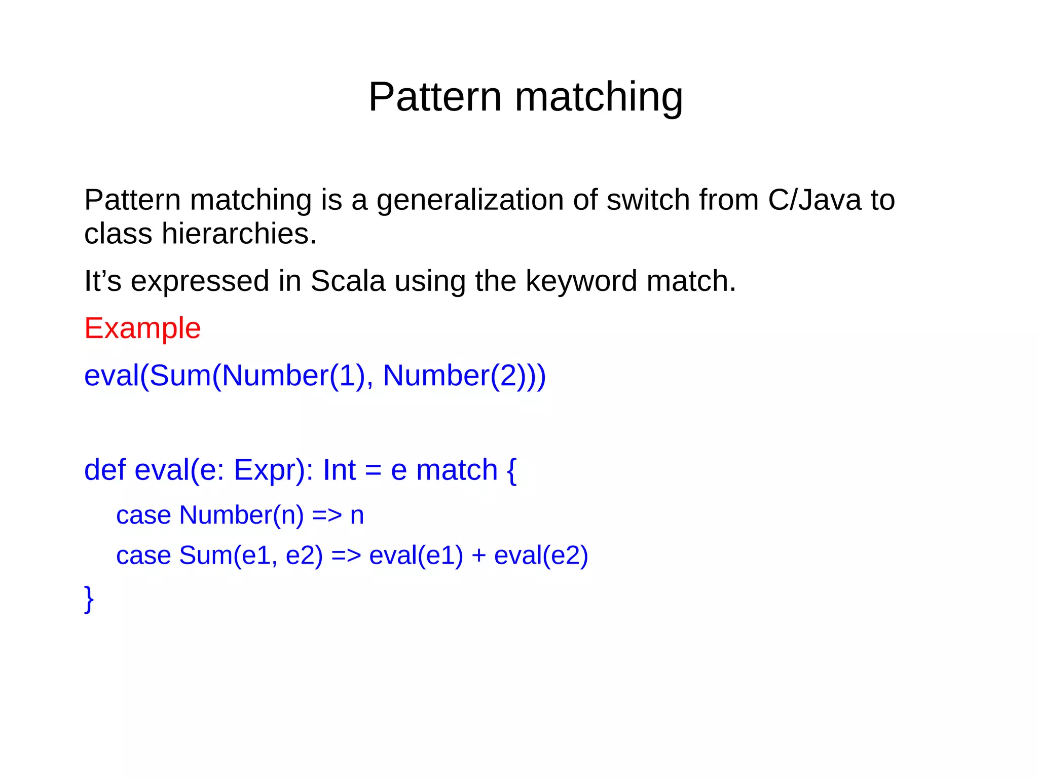 Pattern matching
Pattern matching is a generalization of switch from C/Java to
class hierarchies.
It’s expressed in Scala using the keyword match.
Example
eval(Sum(Number(1), Number(2)))
def eval(e: Expr): Int = e match {
case Number(n) => n
case Sum(e1, e2) => eval(e1) + eval(e2)
}
 