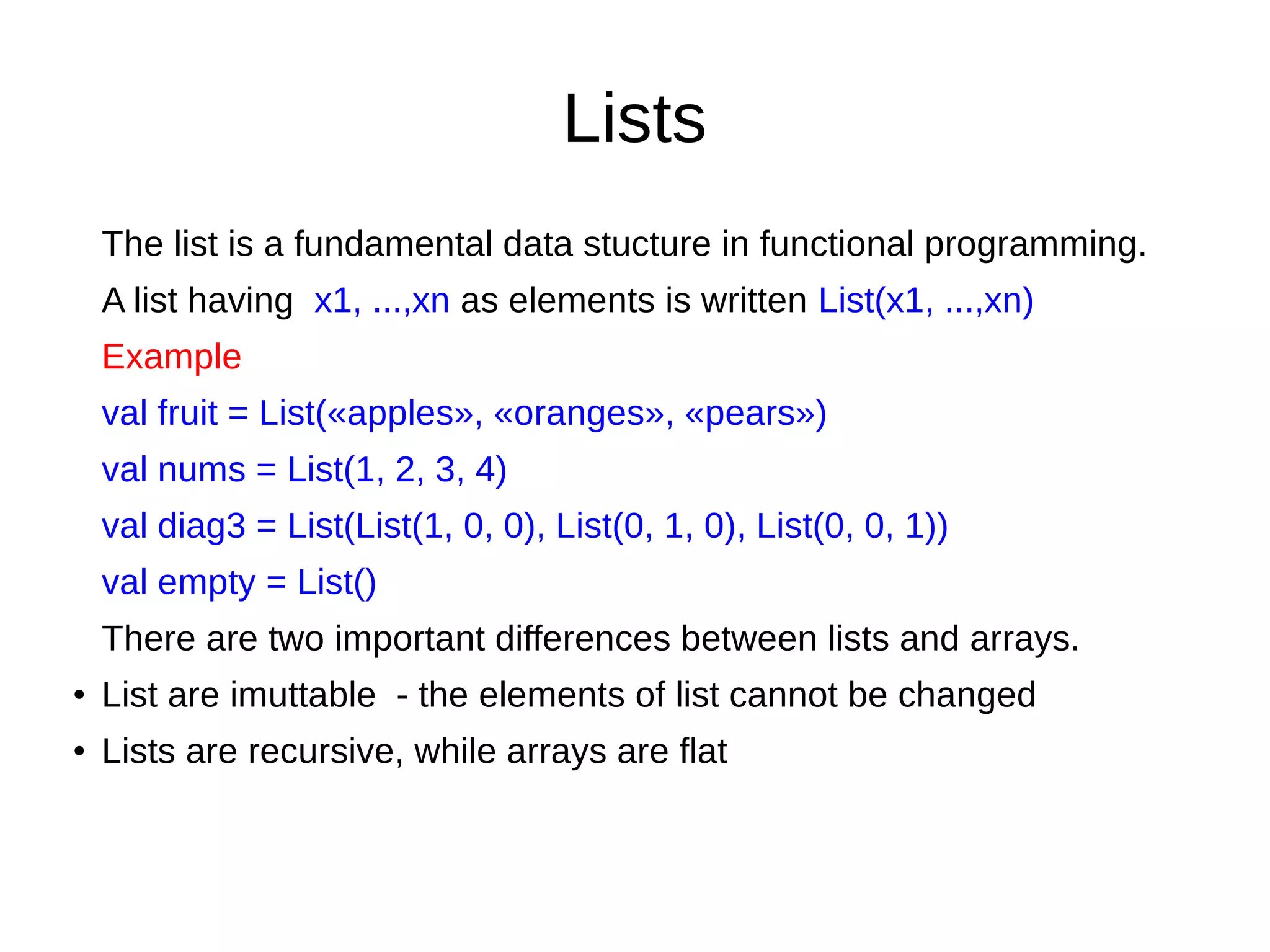 Lists
The list is a fundamental data stucture in functional programming.
A list having x1, ...,xn as elements is written List(x1, ...,xn)
Example
val fruit = List(«apples», «oranges», «pears»)
val nums = List(1, 2, 3, 4)
val diag3 = List(List(1, 0, 0), List(0, 1, 0), List(0, 0, 1))
val empty = List()
There are two important differences between lists and arrays.
● List are imuttable - the elements of list cannot be changed
● Lists are recursive, while arrays are flat
 