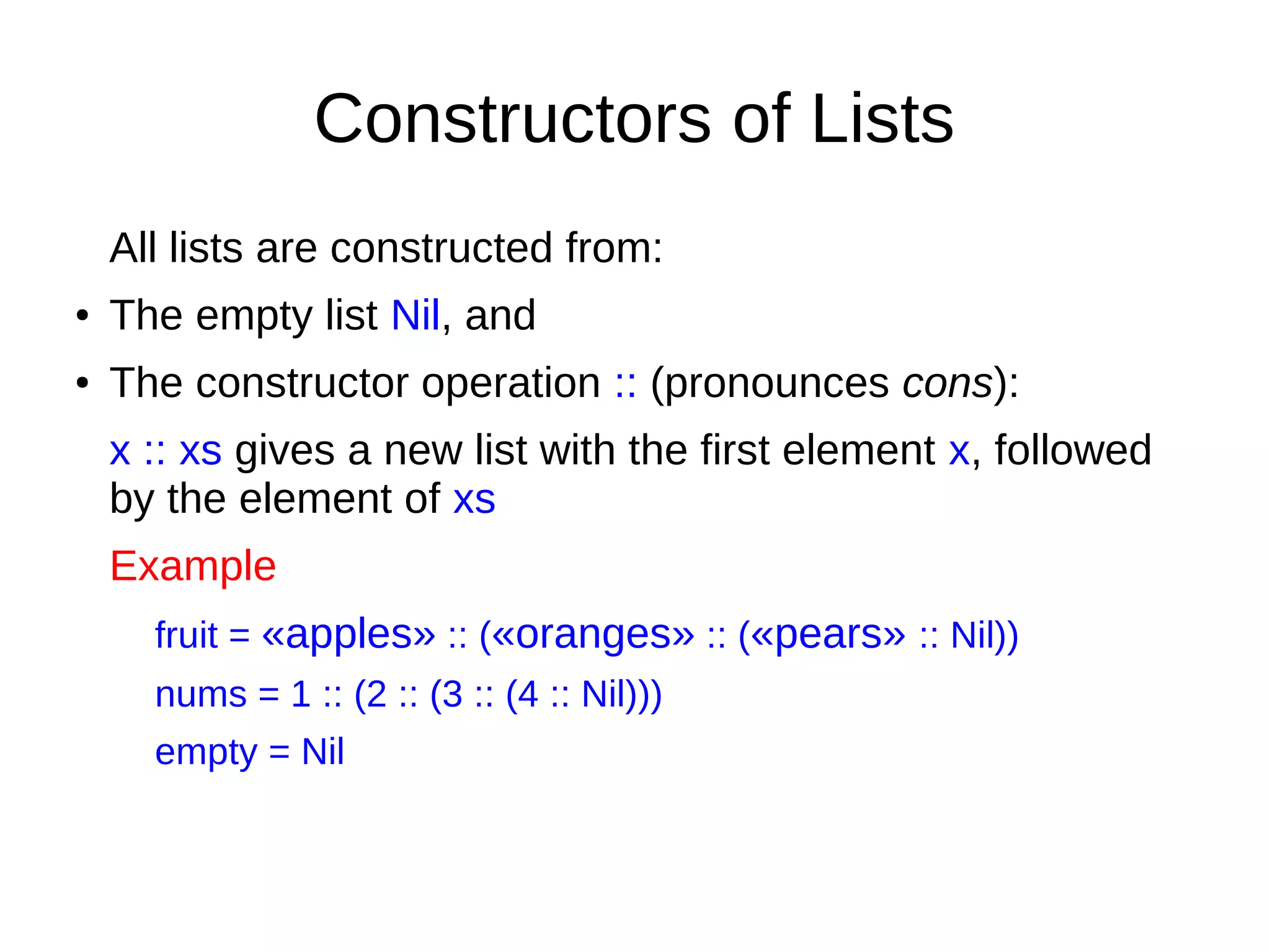 Constructors of Lists
All lists are constructed from:
● The empty list Nil, and
● The constructor operation :: (pronounces cons):
x :: xs gives a new list with the first element x, followed
by the element of xs
Example
fruit = «apples» :: («oranges» :: («pears» :: Nil))
nums = 1 :: (2 :: (3 :: (4 :: Nil)))
empty = Nil
 