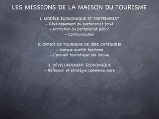 LES MISSIONS DE LA MAISON DU TOURISME
        1. MODÈLE ÉCONOMIQUE ET PARTENARIAT
            - Développement du partenariat privé
              - Animation du partenariat public
                      - Communication

       2. OFFICE DE TOURISME DE 1ÈRE CATÉGORIE
                 - Marque qualité tourisme
             - L’accueil touristique: les locaux

            3. DÉVELOPPEMENT ÉCONOMIQUE
          - Réﬂexion et stratégie communautaire
 