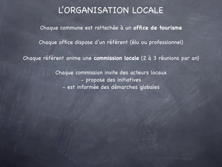 L’ORGANISATION LOCALE
      Chaque commune est rattachée à un ofﬁce de tourisme

      Chaque ofﬁce dispose d’un référent (élu ou professionnel)

Chaque référent anime une commission locale (2 à 3 réunions par an)

            Chaque commission invite des acteurs locaux
                      - propose des initiatives
              - est informée des démarches globales
 