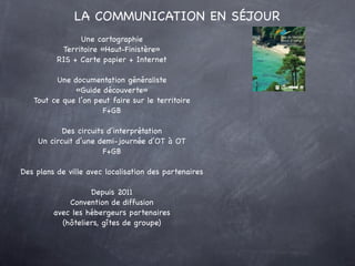 LA COMMUNICATION EN SÉJOUR
                Une cartographie
           Territoire «Haut-Finistère»
          RIS + Carte papier + Internet

         Une documentation généraliste
              «Guide découverte»
   Tout ce que l’on peut faire sur le territoire
                      F+GB

           Des circuits d’interprétation
    Un circuit d’une demi-journée d’OT à OT
                       F+GB

Des plans de ville avec localisation des partenaires

                   Depuis 2011
             Convention de diffusion
         avec les hébergeurs partenaires
           (hôteliers, gîtes de groupe)
 
