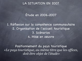 LA SITUATION EN 2007


               Étude en 2006-2007

  1. Réﬂexion sur la compétence communautaire
      2. Organisation de l’accueil touristique
                   3. Scénarios
                4. Mise en oeuvre

       Positionnement du pays touristique
«Le pays touristique, au même titre que les offices,
             doit être objet de l’étude»
 