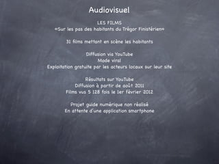 Audiovisuel
                     LES FILMS
   «Sur les pas des habitants du Trégor Finistérien»

        31 ﬁlms mettant en scène les habitants

                  Diffusion via YouTube
                        Mode viral
Exploitation gratuite par les acteurs locaux sur leur site

                 Résultats sur YouTube
            Diffusion à partir de août 2011
        Films vus 5 128 fois le 1er février 2012

          Projet guide numérique non réalisé
        En attente d’une application smartphone
 
