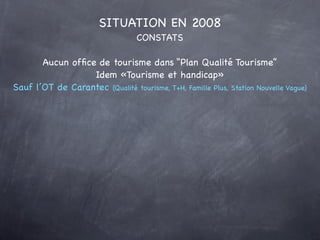 SITUATION EN 2008
                                  CONSTATS

       Aucun ofﬁce de tourisme dans “Plan Qualité Tourisme”
                  Idem «Tourisme et handicap»
Sauf l’OT de Carantec (Qualité tourisme, T+H, Famille Plus, Station Nouvelle Vague)
 