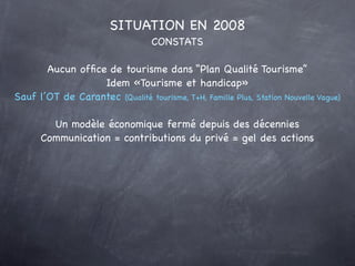 SITUATION EN 2008
                                  CONSTATS

       Aucun ofﬁce de tourisme dans “Plan Qualité Tourisme”
                  Idem «Tourisme et handicap»
Sauf l’OT de Carantec (Qualité tourisme, T+H, Famille Plus, Station Nouvelle Vague)

        Un modèle économique fermé depuis des décennies
      Communication = contributions du privé = gel des actions
 