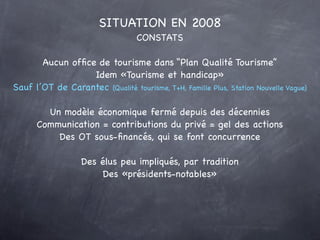 SITUATION EN 2008
                                  CONSTATS

       Aucun ofﬁce de tourisme dans “Plan Qualité Tourisme”
                  Idem «Tourisme et handicap»
Sauf l’OT de Carantec (Qualité tourisme, T+H, Famille Plus, Station Nouvelle Vague)

        Un modèle économique fermé depuis des décennies
      Communication = contributions du privé = gel des actions
          Des OT sous-ﬁnancés, qui se font concurrence

                   Des élus peu impliqués, par tradition
                        Des «présidents-notables»
 