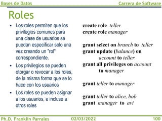Bases de Datos
Ph.D. Franklin Parrales
Carrera de Software
100
02/03/2022
Roles
▪ Los roles permiten que los
privilegios comunes para
una clase de usuarios se
puedan especificar solo una
vez creando un "rol"
correspondiente.
▪ Los privilegios se pueden
otorgar o revocar a los roles,
de la misma forma que se lo
hace con los usuarios
▪ Los roles se pueden asignar
a los usuarios, e incluso a
otros roles
create role teller
create role manager
grant select on branch to teller
grant update (balance) on
account to teller
grant all privileges on account
to manager
grant teller to manager
grant teller to alice, bob
grant manager to avi
 