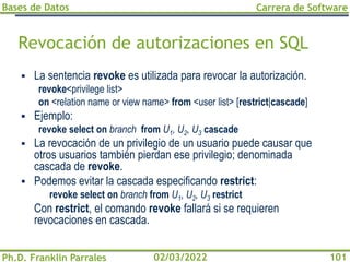 Bases de Datos
Ph.D. Franklin Parrales
Carrera de Software
101
02/03/2022
Revocación de autorizaciones en SQL
▪ La sentencia revoke es utilizada para revocar la autorización.
revoke<privilege list>
on <relation name or view name> from <user list> [restrict|cascade]
▪ Ejemplo:
revoke select on branch from U1, U2, U3 cascade
▪ La revocación de un privilegio de un usuario puede causar que
otros usuarios también pierdan ese privilegio; denominada
cascada de revoke.
▪ Podemos evitar la cascada especificando restrict:
revoke select on branch from U1, U2, U3 restrict
Con restrict, el comando revoke fallará si se requieren
revocaciones en cascada.
 